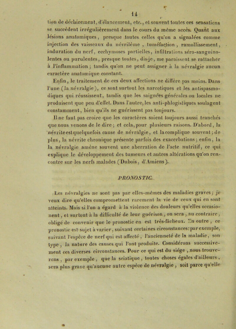 *■ lion de décliireinenl, d’élanccmcnl, etc., et souvent toutes ces sensations se succèdent irrégulièrement dans le cours du même accès. Quant aux lésions anatomiques, presque toutes celles qu’on a signalées comme injection des vaisseaux du névrilème , tuméfaction, ramollissement, induration du nerf, ecchymoses partielles, infiltrations séro-sanguino- lentes ou purulentes, presque toutes, dis-je, me paraissent se rattacher à l’inflammation; tandis qu’on ne peut assigner à la névralgie aucun caractère anatomique constant. Enfin, le traitement de ces deux affections ne diffère pas moins. Dans l’une (la névralgie), ce sont surtout les narcotiques et les antispasmo- diques qui réussissent , tandis que les saignées générales ou locales ne produisent que peu d’effet. Dans l'autre, les anti-phlogistiqucs soulagent constamment, bien qu’ils ne guérissent pas toujours. Il ne faut pas croire que les caractères soient toujours aussi tranchés que nous venons de le dire; et cela,pour plusieurs raisons. D’abord, la névritecstquelquefois cause de névralgie, et la complique souvent; de plus, la névrite chronique présente parfois des exacerbations; enfin, la la névralgie amène souvent une aberration de l’acte nutritif, ce qui explique le développement des tumeurs et autres altérations qu’on ren- contre sur les nerfs malades (Dubois, d'Amiens). PRONOSTIC. • Les névralgies ne sont pas par cllcs-mômcs des maladies graves; je veux dire qu’elles compromettent rarement la vie de ceux qui en sont atteints. Mais si l’on a égard à la violence des douleurs qu’elles occasio- nent, et surtout à la difficulté de leur guérison , on sera , au contraire, obligé de convenir que le pronostic en est tres-fâcbeux. outre , ce pronostic est sujet avarier, suivant certaines circonstances: par exemple, suivant l’espèce de nerf qui est affecté , l’anciennete de la maladie, son type, la nature des causes qui l’ont produite. Considérons successive- ment ces diverses circonstances. Pour ce qui est du siège , nous trouve- rons , par exemple , que la sciatifjue, toutes choses égalés d ailleurs , sera plus grave qu’aucune autre espèce de névralgie , soit parce qu’elle