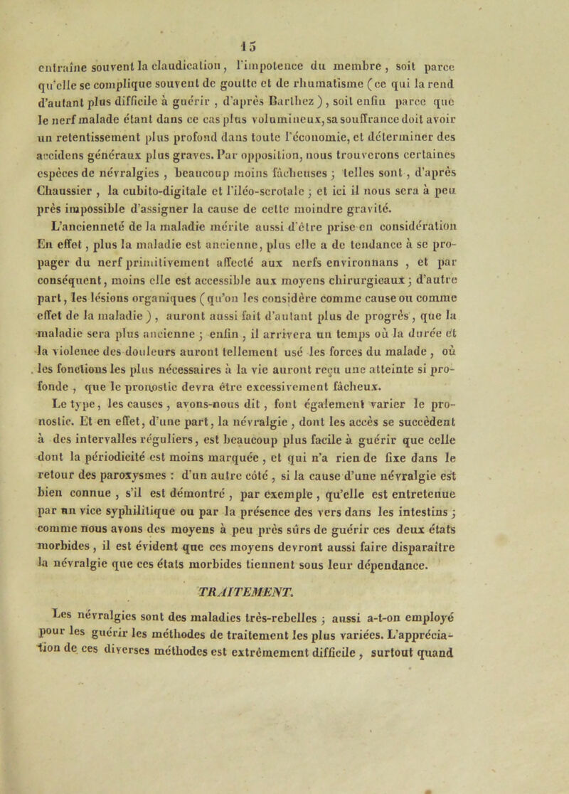 eiilraîne souvent la claudication, l'iinpolencc du membre, soit parce qu'elle SC complique souvent de goutte et de rluiinatisme ( ce qui la rend d’autant plus difficile à guc'rir , d’après Barthez ) , soit enfiu parce que le nerf malade étant dans ce cas plus volumineux, sa souffrance doit avoir un retentissement plus profond dans toute l'cconomie, et déterminer des accidens généraux plus graves. Par opposition, nous trouverons certaines especes de névralgies , beaucoup moins fâcheuses 3 telles sont, d’après Chaussier , la cubito-digitale et l’iléo-scrotalc ; et ici il nous sera à peu près impossible d’assigner la cause de cette moindre gravité. L’ancienneté de la maladie mérite aussi d’etre prise en considération En effet, plus la maladie est ancienne, plus elle a de tendance à se pro- pager du nerf primitivement affecté aux nerfs environiians , et par conséquent, moins elle est accessible aux moyens chirurgicaux3 d’autre part, les lésions organiques (qu’on les considère comme cause ou comme effet de la maladie ) , auront aussi fait d’autant plus de progrès , que la ■maladie sera plus ancienne 3 enfin , il arrivera un temps où la durée èt la violence des douleurs auront tellement usé les forces du malade , où les fonctions les plus nécessaires à la vie auront reçu une atteinte si pro- fonde , que le pronostic devra être excessivement fâcheux. Le type, les causes , avons-nous dit, fout également varier le pro- nostic. Et en effet, d’une part, la névralgie , dont les accès se succèdent à des intervalles réguliers, est beaucoup plus facile à guérir que celle dont la périodicité est moins marquée , et qui n’a rien de fixe dans le retour des paroxysmes : d’un autre côté , si la cause d’une névralgie ert bien connue , s’il est démontré , par exemple , qu’elle est entretenue par un vice syphilitique ou par la présence des vers dans les intestins 3 comme nous avons des moyens à peu près sûrs de guérir ces deux états morbides , il est évident que ces moyens devront aussi faire disparaître la névralgie que ces états morbides tiennent sous leur dépendance. TRAITEMENT. Les névralgies sont des maladies très-rebelles 3 aussi a-t-on employé pour les guérir les méthodes de traitement les plus variées. L’apprécia- tion de ces diverses méthodes est extrêmement difficile, surtout quand