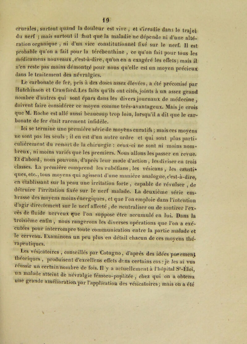 id crurales, surtout quand la doiilfeur est vive , et s’irradie dans le trajet du nerf j mais surtout il finit qué la maladie ne dépende ni d’une alté- ration organique , ni d’un vice constitutionnel fixé sur le nerf. Il est probable qu’on a fait pour la térébenthine , ce qu’on fait pour tous les médicainens nouveaux ,fe’ëst-à-dire, qu’on en a exagéré les effets; mais il n’en reste pas moins démontré pour nous qu’elle est un moyen précieux dans le traitement des névralgies. Le carbonate de fer, pris à des doses assez élevées, a été préconisé par Hutchinson èt Crawford. Les faits qu’ils ont cités, joints à un assez grand nombre d’autres qui sont épars dans lés divers journaux de médecine , doivent faire considérer ce moyen comme très-avantageux. Mais je crois que M. Roche est allé aussi beaucoup trop loin, lorsqu’il a dît que le car- bonate de fer était rarement infidèle. Ici se termine uno première série de moyènscuratifs; mais ces moyens ne sont pas les seuls ; il en est d’un autre ordre et qui sont plus parti- culièreincnl du ressort de la ehirurgie : ceux-ci ne sont ni moins nom- breux, ni moins variés que les premiers. Nous allons les passer en revue. Et d’abord, nous pouvons, d’après leur mode d’action, les diviser en trois classes. La première comprend les rubéfions, les vésicans , les causti- ques, etc., tous moyens qui agissent d’une manière analogue,c’est-à-dire, en établissant sur la peau une irritation forte , capable de révulser , de détruire l’irritation fixée sur le nerf malade. La deuxième série em- brasse des moyens moins énergiques, et que l’on emploie dans l’intention d’agir directement sur le nerf affecté , de neutraliser ou de soutirer l’ex- cès de fluide nerveux que l’on suppose être accumulé en lui. Dans la troisième enfin , nous rangerons les diverses opérations que l’on a exé- cutées pour interrompre toute communication entre la partie malade et le cerveau. Examinons un peu plus en détail chacun de ces moyens thé- rapeutiques. Les vésicatoires , conseillés par Colugno, d’après des idées purement Il éoriques , produisent d excellens effets drns certains cas : je les ai vus réussir un certain nombre de fois. II y a actuellement à l’iiôpital Sf-ÉIoi, un malade atteint de névralgie fémoro-poplitée , chez qui on a obtenu une grande amélioration par l’application des vésicatoires ; mais on a été