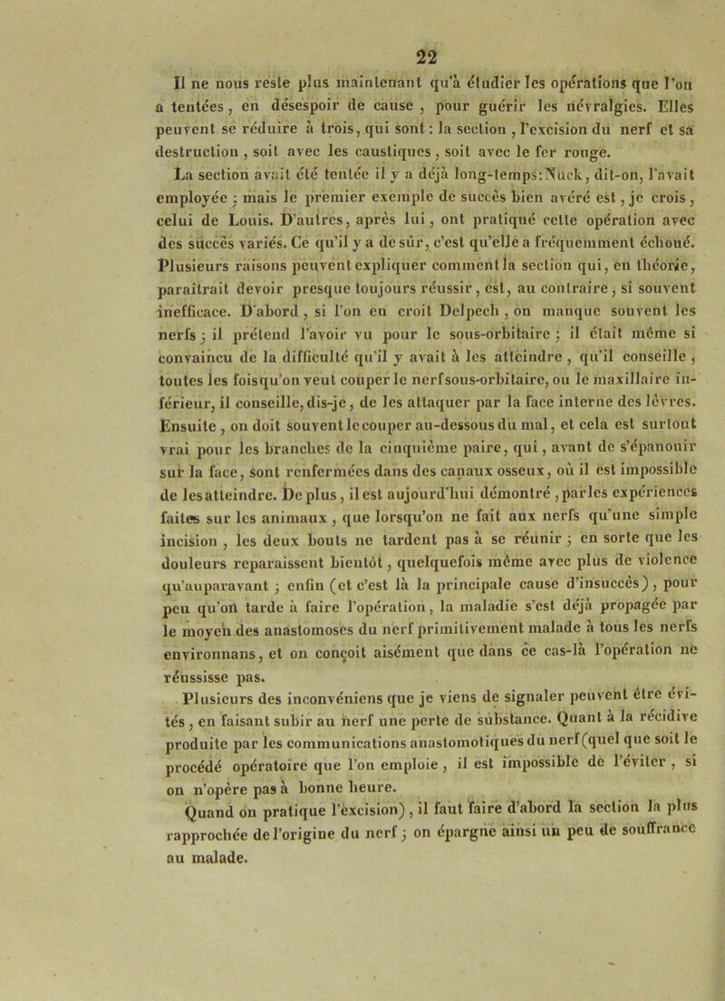 Il ne nous reste plus maînlenanl qu’à éludler les opérations que l’on a tentées, en désespoir de cause , pour guérir les névralgies. Elles peuvent se réduire à trois, qui sont : la section , l’excision du nerf et sa' destruction , soit avec les caustiques , soit avec le fer rouge. La section avait été tentée il y a déjà long-lemps;Nuck, dit-on, l'avait employée 3 mais le 2)rèmier exemple de succès bien avéré est, je crois , celui de Louis. D’autres, après lui, ont pratiqué celte opération avec des succès variés. Ce qu’il y a de sûr, c’est qu’eljè a fréquemment échoué. Plusieurs raisons peuvent expliquer comment la section qui, en théorie, paraîtrait devoir presque toujours réussir, est, au contraire, si souvent inefficace. D'abord, si l’on en croit Delpech , on manque souvent les nerfs 3 il prétend l’avoir vu pour le sous-orbitaire 3 il était môme si convaincu de la difficulté qu’il y avait à les atteindre , qu’il conseille , toutes les foisqu’on veut couper le nerf sous-orbitaire, ou le maxillaire in- férieur, il conseille,dis-je, de les attaquer par la face interne des lèvres. Ensuite , on doit souvent le couper au-dessous du mal, et cela est surtout vrai pour les branches de la cinquième paire, qui, avant de s’épanouir sur la face, sont renfermées dans des canaux osseux, où il est impossible de lesatteindre. i)cplus, il est aujourd’hui démontré ,parles expériences faites sur les animaux , que lorsqu’on ne fait aux nerfs qu’une simple incision , les deux bouts ne lardent pas à se réunir 3 en sorte qxie les douleurs reparaissent bientôt, quelquefois même avec plus de violence qu’auparavant 3 enfin (et c’est là la principale cause d’insucces) , pour peu qu’on tarde à faire l’opération, la maladie s’est déjà propagée par le moyeh des anastomoses du nerf primitivement malade à tous les nerfs environnans, et on conçoit aisément que dans ce cas-là l’opération ne réussisse pas. Plusieurs des inconvéniens que je viens de signaler peuvent être évi- tés , en faisant subir au nerf une perle de substance. Quant a la récidive produite par les communications anastomotiques du nerf (quel que soit le procédé opératoire que l’on emploie , il est impossible de 1 éviter , si on n’opère pas à bonne heure. Quand on pratique l’excision), il faut faire d’abord la section la plus rapprochée de l’origine du nerf 3 on épargné ainsi un peu de souffrance au malade.