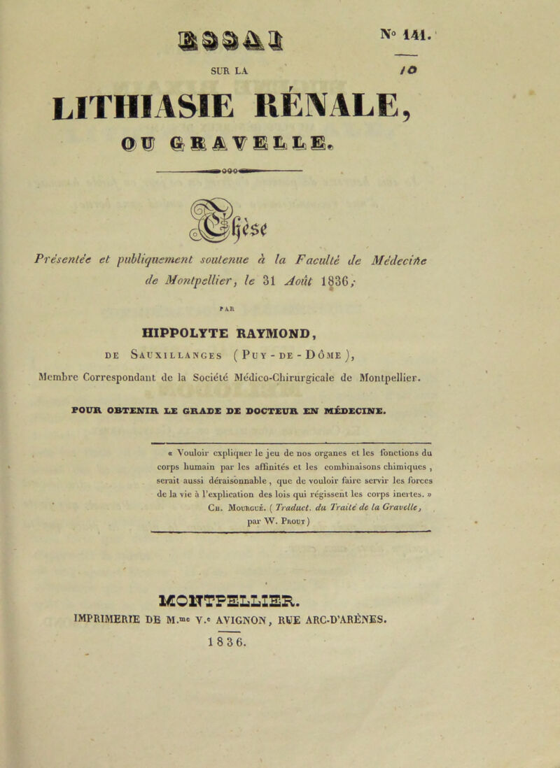 No 141. SUR LA /O lithiasie rénale, Présentée et publiquement soutenue à la Faculté de Médeciûe de Montpellier, le 31 Août 1836/ PAR HIPPOLYTE RAYMOND, DE SaUXILLANGES ( P U Y - DE - D Ô ME ) , Membre Correspondant de la Société Médico-Chirurgicale de Montpellier. FOUR OBTENIR EE GRADE DE DOCTEUR EN MEDECINE. « Vouloir cxpliqHer le jeu de nos organes et les Ibnclions du corps humain par les affinités et les combinaisons chimiques , serait aussi déraisonnable, que de vouloir faire servir les forces de la vie à l’explication des lois qui régissent les corps inci tes. » Cu. MouhouÉ. ( Traduct. da Traité de la Gravellc, par W. Pbout) ICOnTPELLIEE,. imprimerie de M.“e V.' AVIGNON, RVE ARC-D’ARÉNES.