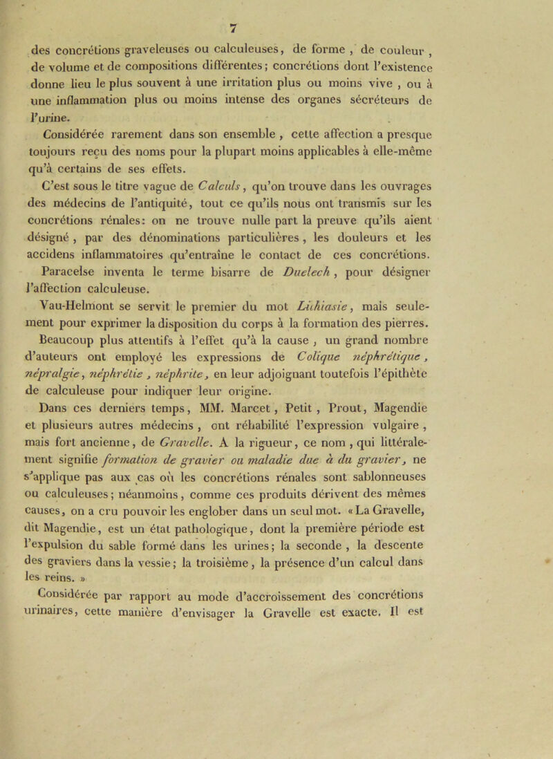 des concrétions graveleuses ou calculeuses, de forme , de couleur , de volume et de compositions différentes ; concrétions dont l’existence donne lieu le plus souvent à une irritation plus ou moins vive , ou à une inflammation plus ou moins intense des organes sécréteurs de l’urine. Considérée rarement dans son ensemble , cette affection a presque toujours reçu des noms pour la plupart moins applicables à elle-même qu’à certains de ses effets. C’est sous le titre vague de Calculs, qu’on trouve dans les ouvrages des médecins de l’antiquité, tout ce qu’ils nous ont transmis sur les concrétions rénales: on ne trouve nulle part la preuve qu’ils aient désigné , par des dénominations particulières, les douleurs et les accidens inflammatoires qu’entraîne le contact de ces concrétions. Paracelse inventa le terme bisarre de Duelech , pour désigner l’affection calculeuse. Vau-Helmont se servit le premier du mot Liihiasie, mais seule- ment pour exprimer la disposition du corps à la formation des pierres. Beaucoup plus attentifs à l’effet qu’à la cause , un grand nombre d’auteurs ont employé les expressions de Colique néphrétique, népralgie, néphrélie , néphrite, en leur adjoignant toutefois l’épithète de calculeuse pour indiquer leur origine. Dans ces derniers temps, MM. Marcel, Petit, Prout, Magendie et plusieurs autres médecins , ont réhabilité l’expression vulgaire , mais fort ancienne, de Gravelle. A la rigueur, ce nom , qui littérale- ment signifie formation de gravier ou maladie due à du gravier, ne s’applique pas aux cas ov'i les concrétions rénales sont sablonneuses ou calculeuses ; néanmoins, comme ces produits dérivent des mêmes causes, on a cru pouvoir les englober dans un seul mot. «La Gravelle, dit Magendie, est un étal pathologique, dont la première période est l’expulsion du sable formé dans les urines ; la seconde , la descente des graviers dans la vessie; la troisième, la présence d’un calcul dans les reins. » Considérée par rapport au mode d’accroissement des concrétions urinaires, cette manière d’envisager la Gravelle est exacte. Il est