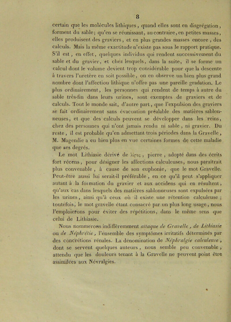 certain que les molécules lithiques , quand elles sont en disgrégation , forment du sable; qu’en se réunissant, au contraire, en petites masses, elles produisent des graviers, et en plus grandes masses encore , des calculs. Mais la même exactitude n’existe pas sous le rapport pratique. S’il est , en effet, quelques individus qui rendent successivement du sable et du gravier, et chez lesquels, dans la suite, il se forme un calcul dont le volume devient trop considérable pour que la descente à travers l’uretère en soit possible, on en observe un bien plus grand nombre dont l’affectiou litbique n’ofl're pas une pareille gradation. Le plus ordinairement, les personnes qui rendent de temps à autre du sable très-fin dans leurs urines, sont exemptes de graviers et de calculs. Tout le monde sait, d’autre part, que l’expulsion des graviers se fait ordinairement sans évacuation préalable des matières sablon- neuses, et que des calculs peuvent se développer dans les reins, chez des personnes qui n’ont jamais rendu ni sable , ni gravier. Du reste , il est probable qu’en admettant trois périodes dans la Gravelle , M. Magendie a eu bien plus en vue certaines formes de cette maladie que ses degrés. Le mot Lilbiasie dérivé de lire; , pierre , adopté dans des écrits fort récens, pour désigner les affections calculeuses, nous paraitrait plus convenable , à cause de son euphonie, que le mot Gravelle. Peut-être aussi lui serait-il préférable , en ce qu’il peut s’appliquer autant à la foimation du gravier et aux accidens qui en résultent, qu’aux cas dans lesquels des matières sablonneuses sont expulsées par les urines , ainsi qu’à ceux où il existe une rétention calculeuse ; toutefois, le mot gravelle étant consacré par un plus long usage, nous l’emploierons pour éviter des répétitions, dans le même sens que celui de Litbiasie. Nous nommerons indifféremment aLlaque de Gravelle, de LUhiasie ou de Nèphrelie i l’ensemble des symptômes irritatifs déterminés par des concrétions rénales. La dénomination de Néphralgie calculeuse , dont se servent quelques auteurs , nous semble peu convenable , attendu que les douleurs tenant à la Gravelle ne peuvent point être assimilées aux Névralgies.