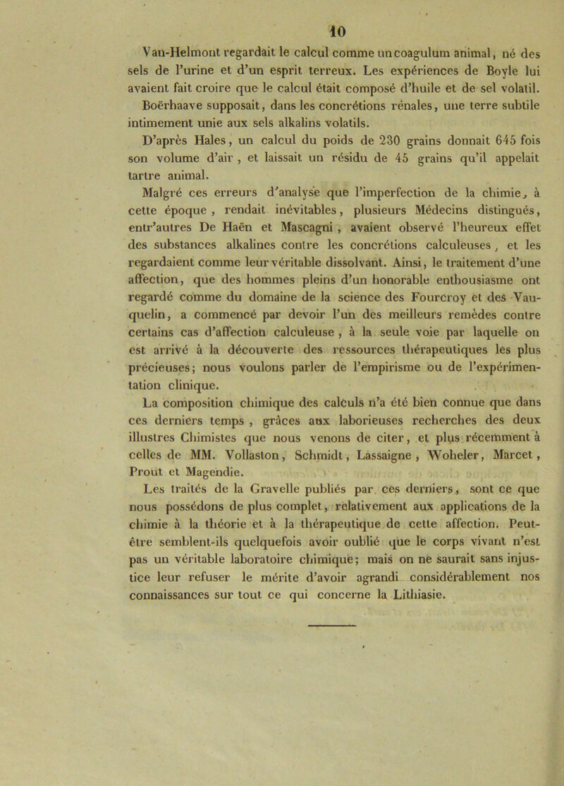 Van-Helmonl regardait le calcul comme uncoagulum animal, né des sels de l’urine et d’un esprit terreux. Les expériences de Boyle lui avaient fait croire que le calcul était composé d’huile et de sel volatil. Boërhaave supposait, dans les concrétions rénales, une terre subtile intimement unie aux sels alkalins volatils. D’après Haies, un calcul du poids de 230 grains donnait 645 fois son volume d’air , et laissait un résidu de 45 grains qu’il appelait tartre animal. Malgré ces erreurs d’analyse que l’imperfection de la chimie, à cette époque , rendait inévitables, plusieurs Médecins distingués, entr’aulres De Haën et Mascagni , avaient observé l’heureux effet des substances alkalines contre les concrétions calculeuses, et les regardaient comme leur véritable dissolvant. Ainsi, le traitement d’une affection, que des hommes pleins d’un honorable enthousiasme ont regardé comme du domaine de la science des Fourcroy et des Vau- quelin, a commencé par devoir l’un des meilleurs remèdes contre certains cas d’affection calculeuse , à la seule voie par laquelle on est arrivé à la découverte des ressources thérapeutiques les plus précieuses; nous voulons parler de l’empirisme ou de l’expérimen- tation clinique. La composition chintique des calculs n’a été bien connue que dans ces derniers temps , grâces aux laborieuses recherches des deux illustres Chimistes que nous venons de citer, et plys.récemment à celles de MM. Vollaston, Schmidt, Lassaigne , Woheler, Marcet, Prout et Magendie. Les traités de la Gravelle publiés par ces derniers,, sont ce que nous possédons de plus complet, relativement aux applications de la chimie à la théorie et à la thérapeutique de cette affection. Peut- être semblent-ils quelquefois avoir oublié que le corps vivant n’est pas un véritable laboratoire chimique; mais on ne saurait sans injus- tice leur refuser le mérite d’avoir agrandi considérablement nos connaissances sur tout ce qui concerne la Lithiasie.