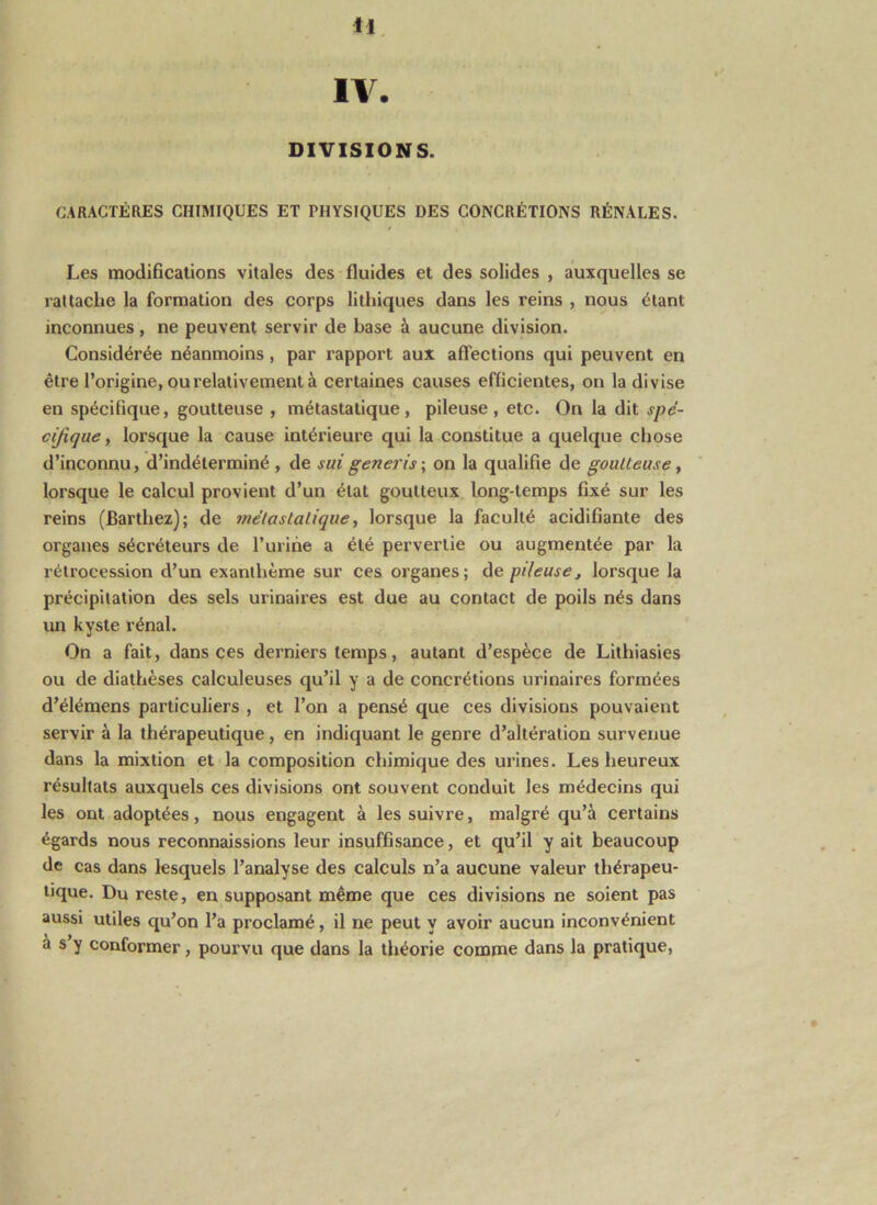 H IV. DIVISIONS. CARACTÈRES CHIMIQUES ET PHYSIQUES DES CONCRÉTIONS RÉNALES. Les modifications vitales des fluides et des solides , auxquelles se rattache la formation des corps lithiques dans les reins , nous étant inconnues, ne peuvent servir de base à aucune division. Considérée néanmoins, par l'apport aux affections qui peuvent en être l’origine, ou relativement à certaines causes efficientes, on la divise en spécifique, goutteuse , métastatique, pileuse, etc. On la dit spé- cijique, lorsque la cause intérieure qui la constitue a quelque chose d’inconnu, d’indéterminé , de sui generis ; on la qualifie de gouUeuse, lorsque le calcul provient d’un état goutteux long-temps fixé sur les reins (Barthez); de tnélaslalique, lorsque la faculté acidifiante des organes sécréteurs de l’urihe a été pervertie ou augmentée par la rétrocession d’un exanthème sur ces organes; de pileusej lorsque la précipitation des sels urinaires est due au contact de poils nés dans un kyste rénal. On a fait, dans ces derniers temps, autant d’espèce de Lithiasies ou de diathèses calculeuses qu’il y a de concrétions urinaires formées d’élémens particuliers , et l’on a pensé que ces divisions pouvaient servir à la thérapeutique, en indiquant le genre d’altération survenue dans la mixtion et la composition chimique des urines. Les heureux résultats auxquels ces divisions ont souvent conduit les médecins qui les ont adoptées, nous engagent à les suivre, malgré qu’à certains égards nous reconnaissions leur insuffisance, et qu’il y ait beaucoup de cas dans lesquels l’analyse des calculs n’a aucune valeur thérapeu- tique. Du reste, en supposant même que ces divisions ne soient pas aussi utiles qu’on l’a proclamé, il ne peut y avoir aucun inconvénient à s’y conformer, pourvu que dans la théorie comme dans la pratique.