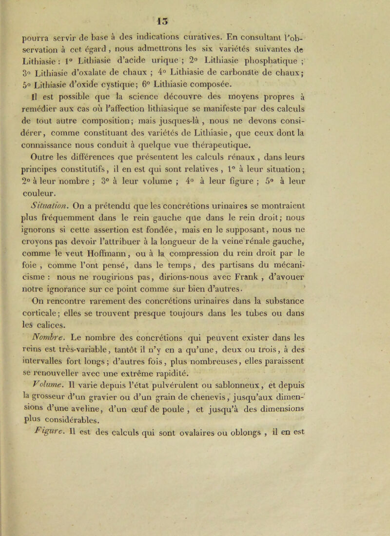 pourra servir de base à des indicalions cui’atives. En consullanl Eob- servation à cet égard , nous admettrons les six variétés suivantes de Lilhiasie : 1 Litbiasie d’acide urique ; 2° Lllhiasie pbospbatique ; Litbiasie d’oxalate de chaux ; 4° Litbiasie de carbonate de chaux; 5° Litbiasie d’oxide cystique; 6^ Litbiasie composée. Il est possible que la science découvre des moyens propres à remédier aux cas où l’affection lithiasique se manifeste par des calculs de tout autre composition; mais jusques-là , nous ne devons consi- dérer, comme constituant des variétés de Litbiasie, que ceux dont la connaissance nous conduit à quelque vue thérapeutique. Outre les différences que présentent les calculs rénaux, dans leurs principes constitutifs, il en est qui sont relatives , 1® à leur situation ; 2“ à leur nombre ; 3® à leur volume ; 4“ à leur figure ; 5® à leur couleur. Sitimlioji. On a prétendu que les concrétions urinaires se montraient plus fréquemment dans le rein gauche que dans le rein droit; nous ignorons si cette assertion est fondée, mais en le supposant, nous ne croyons pas devoir l’attribuer à la longueur de la veine rénale gauche, comme le veut Hoffmann, ou à la compression du l’ein droit par le foie , comme l’ont pensé, dans le temps, des partisans du mécani- cisme : nous ne rougirions pas, dirions-nous avec Frank , d’avouer notre ignorance sur ce point comme sur bien d’autres. ’ On rencontre rarement des concrétions urinaires dans la substance corticale; elles se trouvent presque toujours dans les tubes ou dans les calices. Nojnhre. Le nombre des concrétions qui peuvent exister dans les reins est très-variable, tantôt il n’y en a qu’une, deux ou trois, à des intervalles fort longs ; d’autres fois, plus nombreuses, elles paraissent se renouveller avec une extrême rapidité. Volume. Il varie depuis l’état pulvérulent ou sablonneux, et depuis la grosseur d’un gravier ou d’un grain de chenevis, jusqu’aux dimen- sions d’une aveline, d’un œuf de poule , et jusqu’à des dimensions plus considérables. Figure. Il est des calculs qui sont ovalaires ou oblougs , il en est