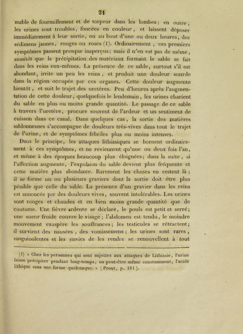 mable de fourmillement et de torpeur dans les lombes; en outre, les urines sont troubles, foncées en couleur , et laissent déposer immédiatement à leur sortie, ou au bout d’une ou deux heures, des sédimens jaunes, rouges ou roses (1). Ordinairement , ces premiers symptômes passent presque inaperçus ; mais il n'’en est pas de même, aussitôt que la précipitation des matériaux formant le sable se fait dans les reins eux-mêmes. La présence de ce sable, surtout s’il est abondant, irrite un peu les reins , et produit une douleur sourde dans la région occupée par ces organes. Cette douleur augmente bientôt, et suit le trajet des uretères. Peu d’heures après l’augmen- tation de cette douleur, quelquefois le lendemain, les urines charient du sable en plus ou moins grande quantité. Le passage de ce sable à travers l’uretère, procure souvent de l’ardeur et un sentiment de cuisson dans ce canal. Dans quelques cas, la sortie des matières sablonneuses s’accompagne de douleurs très-vives dans tout le trajet de l’urine, et de symptômes fébriles plus ou moins intenses. Dans le principe, les attaques lithiasiques se bornent ordinaire- ment à ces symptômes, et ne reviennent qu’une ou deux fois l’an, et même à des époques beaucoup plus éloignées ; dans la suite , si l’afTeclion augmente, l’expulsion du sable devient plus fréquente et cette matière plus abondante. Rarement les choses en restent là ; il se forme un ou plusieurs graviers dont la sortie doit être plus pénible que celle du sable. La présence d’un gravier dans les reins est annoncée par des douleurs vives, souvent intolérables. Les urines sont rouges et chaudes et en bien moins grande quantité que de coutume. Une fièvre ardente se déclare, le pouls est petit et serré; une suenr froide couvre le visage ; l’abdomen est tendu, le moindre mouvement exaspère les souffrances ; les testicules se rétractent ; il survient des nausées , des vomissemens ; les urines sont rares , sanguinolentes et les envies de les rendre se renouvellent à tout (t) a Chez les personnes qui sont sujettes aux attaques de Lithiasie, l’urine laisse précipiter pendant long-temps, ou peut-être même constamment, l'acide lithique sous une forme quelconque. » (Prout, p. 181 ).