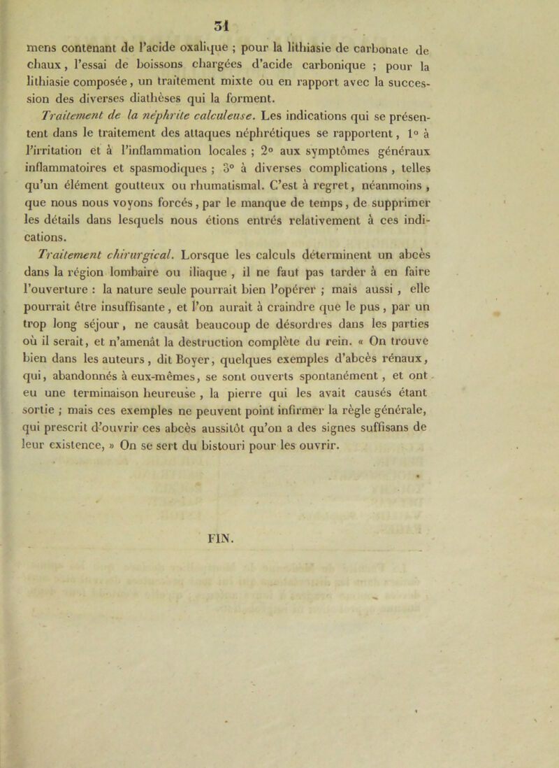 ■■ mens contenant de l’acide oxaliipe ; pour la lithiasie de carbonate de chaux, l’essai de boissons chargées d’acide carbonique ; pour la lithiasie composée, un traitement mixte ou en rapport avec la succes- sion des diverses diathèses qui la forment. Traitement de la néphrite calculeuse. Les indications qui se présen- tent dans le traitement des attaques néphrétiques se rapportent, 1° à rirritation et à l’inflammation locales ; 2® aux symptômes généraux inflammatoires et spasmodiques ; 3° à diverses complications , telles qu’un élément goutteux ou rhumatismal. C’est à regret, néanmoins , que nous nous voyons forcés, par le manque de temps, de supprimer les détails dans lesquels nous étions entrés relativement à ces indi- cations. Traitement chirurgical. Lorsque les calculs déterminent un abcès dans la région lombaire ou iliaque , il ne faut pas tarder à en faire l’ouverture : la nature seule pourrait bien l’opérer ; mais aussi , elle pourrait être insuffisante , et l’on aurait à craindre que le pus , par un trop long séjour, ne causât beaucoup de désordres dans les parties où il serait, et n’amenât la destruction complète du rein. « On trouve bien dans les auteurs , dit Boyer, quelques exemples d’abcès rénaux, qui, abandonnés à eux-mêmes, se sont ouverts spontanément, et ont. eu une terminaison heureuse , la pierre qui les avait causés étant sortie ; mais ces exemples ne peuvent point infirmer la règle générale, qui prescrit d’ouvrir ces abcès aussitôt qu’on a des signes suffisans de leur existence, » On se sert du bistouri pour les ouvrir. FIN. y X