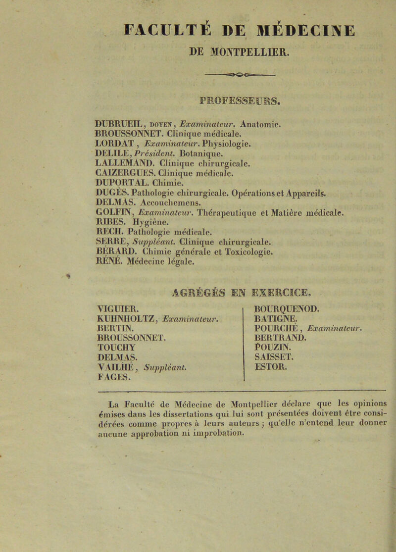 FACULTÉ DE MÉDECINE DE MONTPELLIER. ——— PBOFESSEUES. DUBRUEIL, DOYEN, Examinateur. Anatomie. BROUSSONNET. Clinique médicale. LORDAT , Examinateur. Physiologie. DELIEE, Président. Botanique. LALLEMAND. Clinique chirurgicale. CAIZERGUES. Clinique medicale. DUPORTAL. Chimie. DUGÉS. Pathologie chirurgicale. Opérations et Appareils. DELMAS. Accouchemens. GOLFIN, Examinateur. Thérapeutique et Matière médicale. RIRES. Hygiène. REÇU. Pathologie médicale. SERRE, Suppléant. Clinique chirurgicale. BERAIID. Chimie générale et Toxicologie. RÉNÉ. Médecine légale. AGRÉGÉS EN EXERCICE, VIGUIER. KUlINIIOLTZ, Examinateur. BERTIN. BROUSSONNET. TOUCIIY DELMAS. VAILHÉ, Suppléant. FAGES. BOURQUENOD. BATIGNE. FOURCHÉ, Examinateur. BERTRAND. POUZIN. SAISSET. ESTOR. La Faculté de Médecine de Montpellier déclare que les opinions émises dans les dissertations qui lui sont présentées doivent être consi- dérées comme propres à leurs auleux’s j qu’elle n’entend leur donner aucune approbation ni improbation.