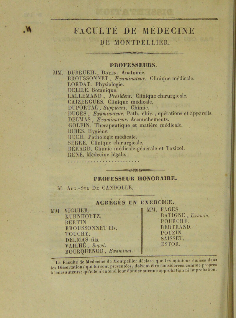 FACULTÉ DE MÉDECINE DE MONTPELLIER. PROFESSEURS. MM, DüBRUElL, Doyen. Anatomie. JUIOÜSSOINNET , Examinateur. Clinique médicale. LORDAT. Physiologie. DELIEE. Botanique. LALLEMAND, Président. Clinique chirurgicale. C.AIZERGÜES, Clinique médicale. DUPORT AL J Suppléant. Chimie. DÜGÈS , Examinateur. Path. chir., opérations et appareils. DELMAS, Examinateur. Accouchements. COLFIN. Thérapeutique et matière médicale. RIBES. Hygiène. RECIT. Palliologie médicale. SERRE. Cliniqiie chirurgicale. BÉRAUD. Chimie médicalc-généralc et Toxicol. RENE. Slédccine légale. PROFESSEUR HONORAIRE. jM. Acc.-Syn De CANDOLLE. AGRÉGÉS Ei\ EXERCBCE. MM VIGUIER. KUHNIIOLTZ. BERTIN BROUSSONNET fils. TOÜCHY. DELMAS fils. VAILHÉ, Suppl. BOURQUENOD, Examinât. MM. FAGES. BATIGNE , Examin. POURCIll'U BERTRAND. ' POUZIN. SAISSET. ESTOR. la Faculté de Médecine de Montpellier déclare que les opinions émises dans les Dissertations qui lui sont présentées, doivent être considérées comme propres à leurs auteurs ; qu elle n’entend leur donner aucune approbation ni improbation.