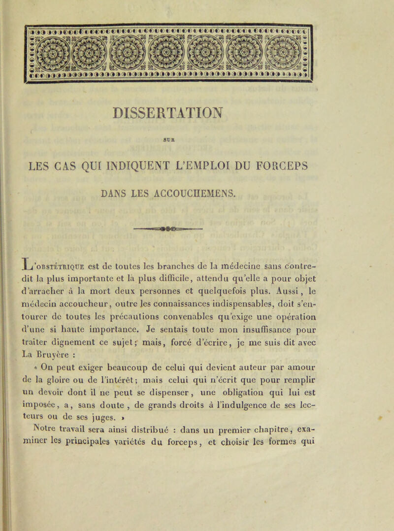 rfirifia jaaaaaaaaooaaaoooaoaaoaa'taaactftaaaa^^aaao^-miao DISSERTATION 8VR LES CAS QUI INDIQUENT L’EMPLOI DU FORCEPS DANS LES ACCOUCHEMENS. L’obstétrique est de toutes les branches de la médecine sans contre- dit la plus importante et là plus difficile, attendu qu’elle a pour objet d’arracher à la mort deux personnes et quelquefois plus. Aussi, le médecin accoucheur, outre les connaissances indispensables, doit s’en- tourer de toutes les précautions convenables qu’exige une opération d’une si haute importance. Je sentais toute mon insuffisance pour traiter dignement ce sujetr mais, forcé d’écrire, je me suis dit avec La Bruyère :  On peut exiger beaucoup de celui qui devient auteur par amour de la gloire ou de l’intérêt; mais celui qui n’écrit que pour remplir un devoir dont il ne peut se dispenser, une obligation qui lui est imposée, a, sans doute , de grands droits à l’indulgence de ses lec- teurs ou de ses juges. » Notre travail sera ainsi distribué : dans un premier chapitre, exa- miner les principales variétés du forceps, et choisir les formes qui