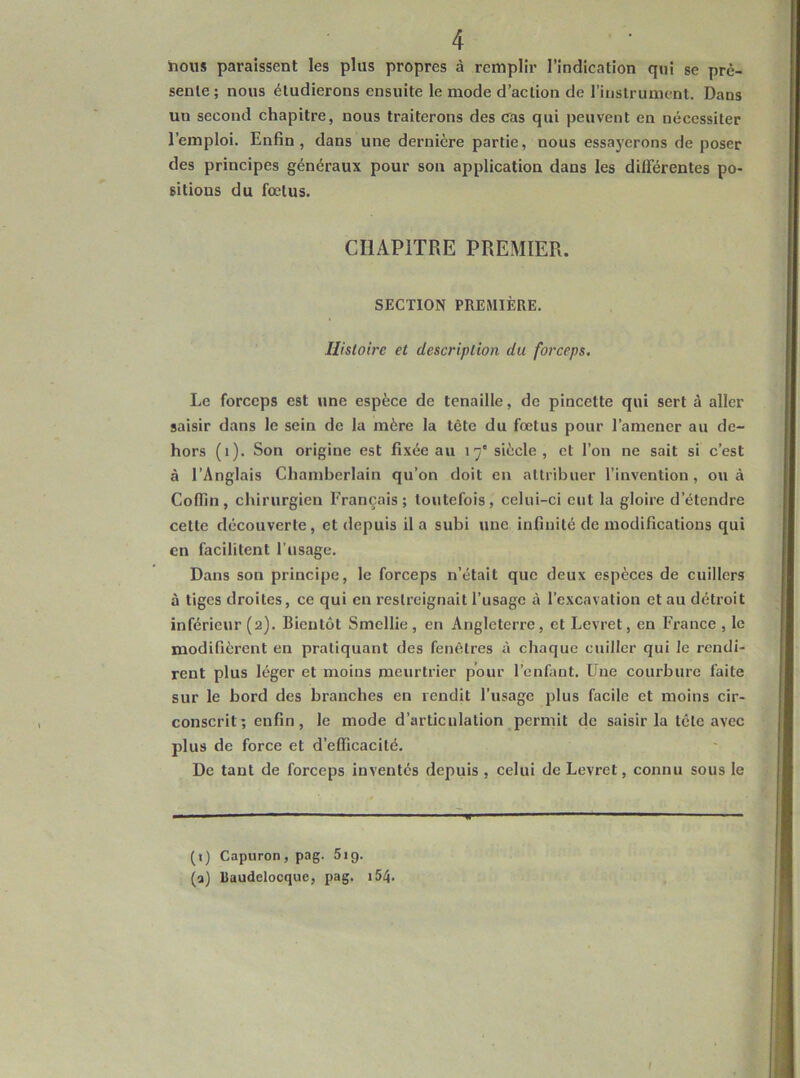 hous paraissent les plus propres à remplir l’indication qui se pré- sente; nous étudierons ensuite le mode d’action de l’instrument. Dans un second chapitre, nous traiterons des cas qui peuvent en nécessiter l’emploi. Enfin, dans une dernière partie, nous essayerons de poser des principes généraux pour son application dans les différentes po- sitions du fœtus. CHAPITRE PREMIER. SECTION PREMIÈRE. Histoire et description du forceps. Le forceps est une espèce de tenaille, de pincette qui sert à aller saisir dans le sein de la mère la tète du fœtus pour l’amener au de- hors (i). Son origine est fixée au 17' siècle , et l’on ne sait si c’est à l’Anglais Chamberlain qu’on doit en attribuer l’invention, ou à Coflin, chirurgien Français; toutefois, celui-ci eut la gloire d’étendre cette découverte, et depuis il a subi une infinité de modifications qui en facilitent l’usage. Dans son principe, le forceps n’était que deux espèces de cuillers à tiges droites, ce qui en restreignait l’usage à l’excavation et au détroit inférieur (2). Bientôt Smellie , en Angleterre, et Levret, en France , le modifièrent en pratiquant des fenêtres à chaque cuiller qui le rendi- rent plus léger et moins meurtrier pour l’enfant. Une courbure faite sur le bord des branches en rendit l’usage plus facile et moins cir- conscrit ; enfin, le mode d’articulation permit de saisir la tête avec plus de force et d’efficacité. De tant de forceps inventés depuis , celui de Levret, connu sous le (i) Capuron, pag. Sig. (a) Raudelocque, pag. i54.