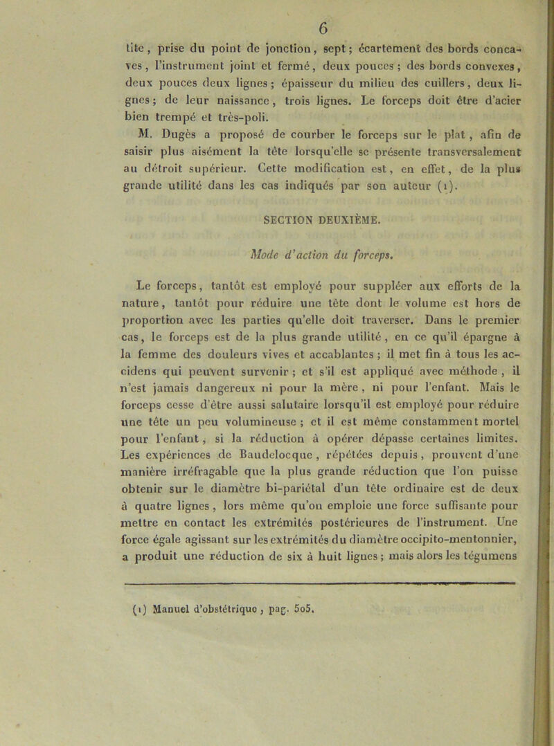 lite, prise du point de jonction, sept; écartement des bords conca- ves, rinstrument joint et fermé, deux pouces; des bords convexes, deux pouces deux lignes; épaisseur du milieu des cuillers, deux li- gnes; de leur naissance, trois lignes. Le forceps doit être d’acier bien trempé et très-poli, M. Dugès a proposé de courber le forceps sur le plat , afin de saisir plus aisément la tête lorsqu’elle se présente transversalement au détroit supérieur. Cette modification est, en effet, de la plus grande utilité dans les cas indiqués par son auteur (i). SECTION DEUXIÈME. Mode d’action du forceps. Le forceps, tantôt est employé pour suppléer aux efforts de la nature, tantôt pour réduire une tête dont le volume est hors de proportion avec les parties qu’elle doit traverser. Dans le premier cas, le forceps est de la plus grande utilité , en ce qu’il épargne à la femme des douleurs vives et accablantes ; il met fin à tous les ac- cidens qui peuvent survenir ; et s’il est appliqué avec méthode , il n’est jamais dangereux ni pour la mère , ni pour l’enfant. Mais le forceps cesse d’être aussi salutaire lorsqu’il est employé pour réduire une tête un peu volumineuse; et il est même constamment mortel pour l’enfant, si la réduction à opérer dépasse certaines limites. Les expériences de Baudelocque , répétées depuis, prouvent d’une manière irréfragable que la plus grande réduction que l’on puisse obtenir sur le diamètre bi-pariétal d’un tête ordinaire est de deux à quatre lignes , lors même qu’on emploie une force suffisante pour mettre en contact les extrémités postérieures de l’instrument. Une force égale agissant sur les extrémités du diamètre occipito-mentonnier, a produit une réduction de six à huit ligues ; mais alors les tégumens (i) Manuel d’obstétrique , pag. 5o5.