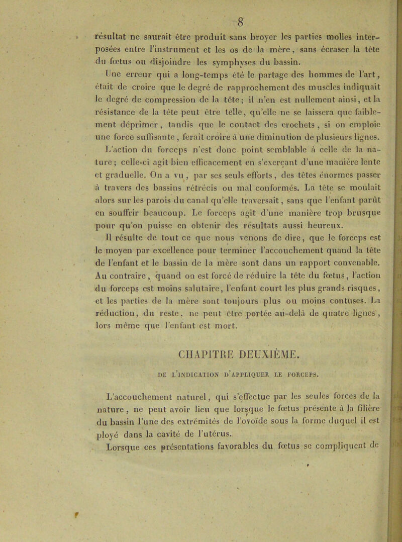 ♦ résultat ne saurait être produit sans broyer les parties molles inter- posées entre l’instrument et les os de la mère, sans écraser la tête du fœtus ou disjoindre les symphyses du bassin. Une erreur qui a long-temps été le partage des hommes de l’art, était de croire que le degré de rapprochement des muscles indiquait le degré de compression de la tête; il n’en est nullement ainsi, et la résistance de la tête peut être telle, qu’elle ne se laissera que faible- ment déprimer, tandis que le contact des crochets, si on emploie une force sufllsante , ferait croire à une diminution de plusieurs lignes. I/action du forceps n’est donc point semblable à celle do la na- ture; celle-ci agit bien clllcacement en s’exerçant d’une manière lente et graduelle. On a vu , par scs seuls efforts, des têtes énormes passer à travers des bassins rétrécis ou mal conformés. La tête se moulait alors sur les parois du canal qu’elle traversait, sans que l’enfant parût en souffrir beaucoup. Le forceps agit d’une manière trop brusque pour qu’on puisse en obtenir des résultats aussi heureux. Il résulte de tout ce que nous venons de dire, que le forceps est le moyen par excellence pour terminer l’accouchement quand la tête de l’enfant et le bassin de la mère sont dans un rapport convenable. Au contraire, quand on est forcé de réduire la tête du fœtus, l’action du forceps est moins salutaire, l’enfant court les plus grands risques, et les parties de la mère sont toujours plus ou moins contuses. La réduction, du reste, ne peut être portée au-delà de quatre lignes, lors même que l’enfant est mort. CHAPITRE DEUXIÈME. ' nE l’indication d’appliquer le forceps. L’accouchement naturel, qui s’effectue par les seules forces de la nature, ne peut avoir lieu que lorsque le fœtus présente à la filière du bassin l’une des extrémités de Tovoïde sous la forme duquel il est ployé dans la cavité de l’utérus. Lorsque ces présentations favorables du fœtus se compliquent de f