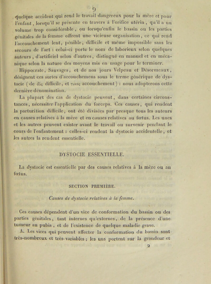 quelque accident qui rend le travail dangereux pour la mère et pour l’enfant, lorsqu’il se présente en travers à l’orifice utérin, qu’il a un volume trop considérable , ou lorsqu’enfîn le bassin ou les parties génitales de la femme ofiVent une vicieuse organisation, ce qui rend l’accouchement lent, pénible, difficile et même impossible sans les secours de l’art : celui-ci porte le nom de laborieux selon quelques auteurs , d’artificiel selon d’autres, distingué en manuel et en méca- niqjie selon la nature des moyens mis en usage pour le terminer. Hippocrate, Sauvages, et de nos jours Velpeau et Désormeaux, désignent ces sortes d’accouchemens sous le terme générique de dys- tocie ( de difficile, et tuxoç accouchement) : nous adopterons cette dernière dénomination. La plupart des cas de dystocie peuvent, dans certaines circons- tances, nécessiter l’application du forceps. Ces causes, qui rendent la parturilion difficile, ont été divisées par presque tous les auteurs en causes relatives à la mère et en causes relatives au fœtus. Les unes et les autres peuvent exister avant le travail ou survenir pendant le cours de l’enfantement : celles-ci rendent la dystocie accidentelle, et les autres la rendent essentielle. V DYSTOCIE ESSENTIELLE. La dystocie est essentielle par des causes relatives à la mère ou au fœtus. SECTION PREMIÈRE. Causes de dystocie relatives à la femme. \ Ces causes dépendent d’un vice de conformation du bassin ou des parties génitales, tant internes qu’externes, de la présence d’une tumeur au pubis , et de l’existence de quelque maladie grave. A. Les vices qui peuvent affecter la conformation du bassin sont très-nombreux et très-variables ; les uns portent sur la grandeur et 2