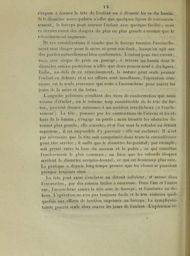 s’expose à écraser la tôle de l’enfant ou à désunir les os du bassini Si le diamètre sacro-pubien n’offre que quelques lignes de raccourcis- sement, le forceps peut amener l’enfant avec quelque facilité; mais ce dernier court des dangers de plus en plus grands à mesun; que le rétrécissement augmente. De ces considérations il résulte que le forceps termine l’accouchc- ment sans danger pour la mère ni pour son fruit, lorsqu’on agit sur des parties naturellement bien conformées. L’enfant peut être extrait, mais avec risque de périr au passage, à travers un bassin dont le diamètre antéro-postérieur n’offre que deux pouces neuf à dix lignes. Enfin, au-delà de ce rétrécissement, la nature peut seule pousser l’enfant au dehors; et si scs efforts sont insuffisans, l’opération césa- rienne est la seule ressource qui reste à l’accoucheur pour sauver les jours de la mère et du fietus. L’angustie pelvienne résultant des vices de conformation que nous venons d’étudier, ou le volume trop considérable de la tête du fœ- tus, peuvent donner naissance à un accident très-fàcheux (à l’encla- vement). La tête , poussée par les contractions de l’utérus et les ef- forts de la femme , s’engage en partie ; mais bientôt les obstacles de- venant plus grands, elle s’arrête ; et si l’on veut la refouler au détroit supérieur, il est impossible d’y parvenir : elle est enclavée. 11 n’est pas nécessaire que la tête soit comprimée dans toute la circonférence pour être arrêtée ; il suffit que le diamètre bi-pariétal, par exemple, soit pressé entre la base du sacrum et le pubis , ce qui constitue l’enclavement le plu’s commun , ou bien que les rebords iliaques arrêtent le diamètre occipilo-frontal, ce qui est beaucoup plus rare. La pratique a depuis long-temps prouvé que les choses se passaient presque toujours ainsi. La tête peut aussi s’enclaver au détroit inférieur, et môme dans l’excavation , par des raisons faciles à concevoir. Dans l’un et l’autre cas, l’accoucheur saisira la tête avec le forceps, et l’amènera au de- hors. L’opération ne sera pas toujours facile et la tête résistera quel- quefois aux efl'orts de traction imprimés au forceps. La symphyséo- tomie pourra seule alors sauver les jours de l’enfant. L’opération cé- »