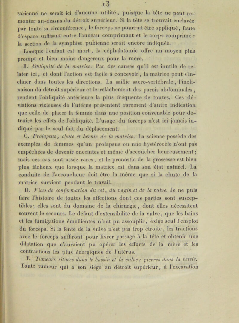 sariennc ue serait ici d’aucune ulilitc , puisque la léle ne peut re- monter au-dessus du détroit supérieur. Si la tête se trouvait enclavée par toute sa circonférence, le forceps ne pourrait être appliqué, faute d’espace suflisant entre l’anneau comprimant et le corps comprimé : la section de la sympliise pubienne serait encore indiquée. Lorsque l’enfant est mort, la céphalatomie offre un moyen plus prompt et bien moins dangereux pour la mère. B. Obliquité de la matrice. Par des causes qu’il est inutile de re- later ici, et dont l’action est facile à concevoir, la matrice peut s’in- cliner dans toutes les directions. La saillie sacro-vertébrale, l’incli- naison du détroit supérieur et le relâchement des parois abdominales , rendent l’obliquité antérieure la plus fréquente de toutes. Ces dé- viations vicieuses de l’utérus présentent rarement d’autre indication que celle de placer la femme dans une position convenable pour dé- truire les effets de l’obliquité. L’usage du forceps n’est ici jamais in- diqué par le seul fait du déplacement. C. Prolapsus, chute et hernie de la matrice. La science possède des exemples de femmes qu’un prolapsus ou une bystérocèle n’ont pas empêchées de devenir enceintes et même d’accoucher heureusement; mais ces cas sont assez rares, et le pronostic de la grossesse est bien plus fâcheux que lorsque la matrice est dans son état naturel. La conduite de l’accoucheur doit être la même que si la chute de la matrice survient pendant le travail. D. Vices de conformation du col, du vagin et de la vulve. Je ne puis faire l’histoire de toutes les affections dont ces parties sont suscep- tibles; elles sont du domaine de la chirurgie, dont elles nécessitent souvent le secours. Le défaut d’extensibilité de la vulve, que les bains et les fumigations émollientes n’ont pu assouplir, exige seul l’emploi du forceps. Si la fente de la vulve n’est pas trop étroite, les tractions avec le forceps suffiront pour livrer passage à la tête et obtenir une dilatation que n’auraient pu opérer les eflbrts de la mère et les contractions les plus énergiques de l’utérus. E. Tumeurs situées dans le bassin et la vulve; pierres dans la vessie. Toute tumeur qui a son siège au détroit supérieur, à l’excavation