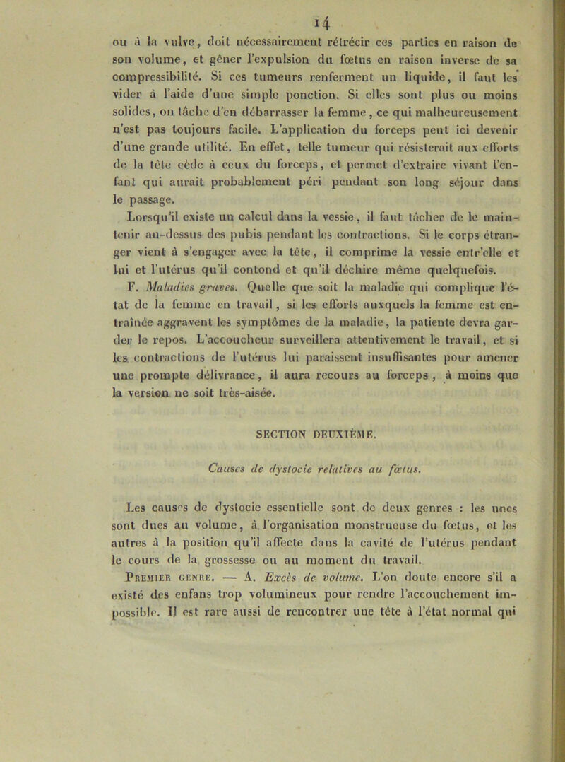 ou à la vulve, doit uécessaircmeiit rétrécir ces parties en raison de son volume, et gêner l’expulsion du fœtus en raison inverse de sa compressibilité. Si ces tumeurs renferment un liquide, il faut les vider à l’aide d’une simple ponction. Si elles sont plus ou moins solides, on tâche d’en débarrasser la femme , ce qui malheureusement n’est pas toujours facile. L’application du forceps peut ici devenir d’une grande utilité. En effet, telle tumeur qui résisterait aux efforts de la tête cède à ceux du forceps, et permet d’extraire vivant l’en- fant qui aurait probablement péri pendant son long séjour dans le passage. Lorsqu’il existe un calcul dans la vessie, il faut lâcher de le main- tenir au-dessus des pubis pendant les contractions. Si le corps étran- ger vient à s’engager avec la tête, il comprime la vessie entr’elle et lui et l’utérus qu’il contond et qu’il déchire même quelquefois. F. Maladies graves. Quelle que soit la maladie qui complique l’é- tat de la femme en travail, si les efl’orts auxquels la femme est en- traînée aggravent les symptômes de la maladie, la patiente devra gar- der le repos. L’accoucheur surveillera attentivement le travail, et si les. contractions de l’utérus lui paraissent insuflisantes pour amener une prompte délivrance, il aura recours au forceps, à moins quo la version ne soit très-aisée. SECTION DEUXIÈME. Causes de dystocie relatives au fœtus. Les causes de dystocie essentielle sont de deux genres : les unes sont dues au volume, â. l’organisation monstrueuse du fœtus, et les autres à la position qu’il affecte dans la cavité de l’utérus pendant le cours de la. grossesse ou au moment du travail. Premier genre. — A. Excès de volume. L’on doute encore s’il a existé des enfans trop volumineux pour rendre l’accouchement im- possible. Il est rare aussi de rencontrer une tête à l’état normal qui