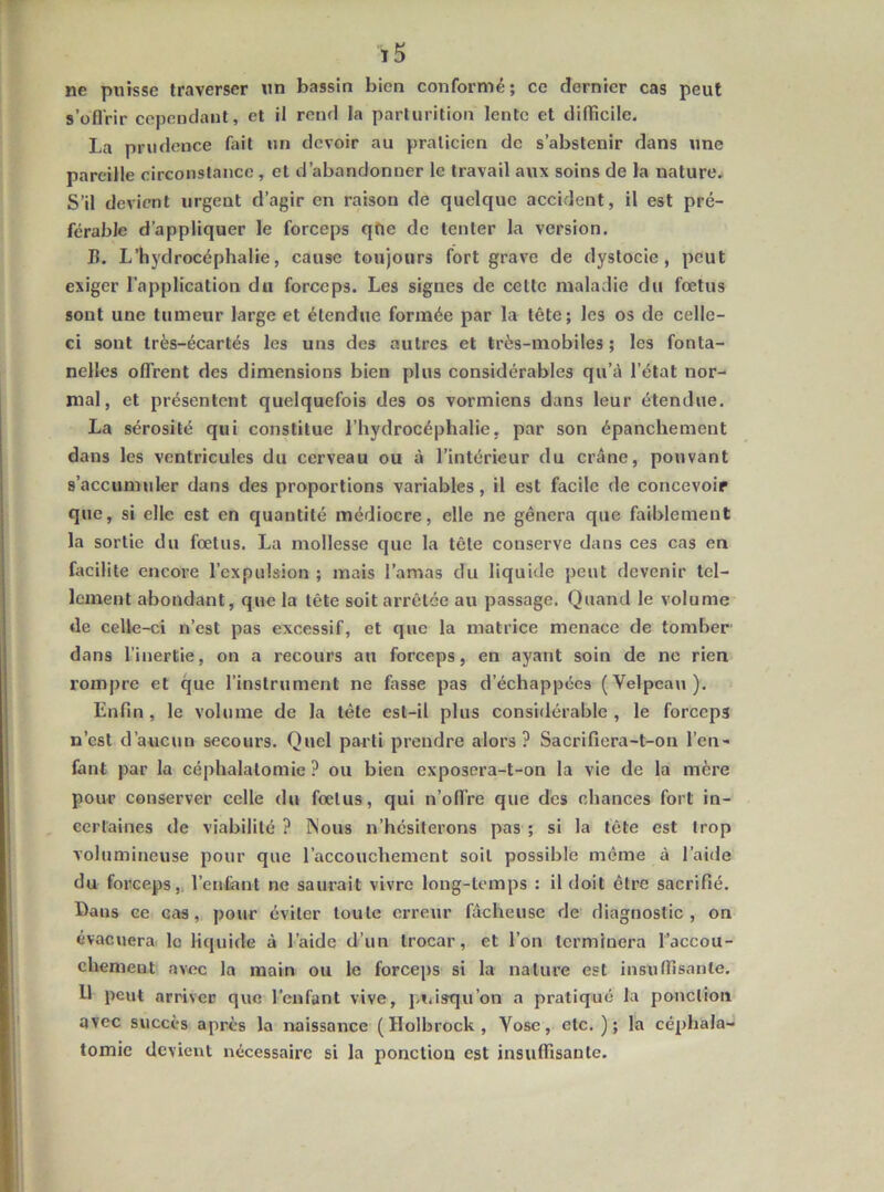 ne puisse traverser un bassin bien conformé; ce dernier cas peut s’üfl'rir cependant, et il rend la parturition lente et difficile. La prudence fait un devoir au praticien de s’abstenir dans une pareille circonstance, et d’abandonner le travail aux soins de la nature. S’il devient urgent d’agir en raison de quelque accident, il est pré- férable d’appliquer le forceps qfie de tenter la version. B. L’hydrocéphalie, cause toujours fort grave de dystocie, peut exiger l’application du forceps. Les signes de cette maladie du fœtus sont une tumeur large et étendue formée par la tête; les os de celle- ci sont très-écartés les uns des autres et très-mobiles; les fonta- nelles offrent des dimensions bien plus considérables qu’à l’état nor- mal, et présentent quelquefois des os vormiens dans leur étendue. La sérosité qui constitue l’hydrocéphalie, par son épanchement dans les ventricules du cerveau ou à l’intérieur du crâne, pouvant s’accumuler dans des proportions variables, il est facile de concevoir que, si elle est en quantité médiocre, elle ne gênera que faiblement la sortie du fœtus. La mollesse que la tête conserve dans ces cas en facilite encore l’expulsion ; mais l’amas du liquide peut devenir tel- lement abondant, que la tête soit arrêtée au passage. Quand le volume de celle-ci n’est pas excessif, et que la matrice menace de tomber dans l’inertie, on a recours au forceps, en ayant soin de ne rien rompre et que l’instrument ne fasse pas d’échappées (Velpeau). Enfin , le volume de la tète est-il plus considérable , le forceps n’est d’aucun secours. Quel parti prendre alors ? Sacrifiera-t-on l’en- fant par la céphalatomie ? ou bien exposera-t-on la vie de la mère pour conserver celle du fœtus, qui n’offre que des chances fort in- certaines de viabilité ? Nous n’hésiterons pas ; si la tête est trop volumineuse pour que l’accouchement soit possible même à l’aide du forceps,, l’entant ne saurait vivre long-temps : il doit être sacrifié. Dans ce cas, pour éviter toute erreur fâcheuse de diagnostic, on évacuera, le liquide à l’aide d’un trocar, et l’on terminera l’accou- chement avec la main ou le forceps si la nature est insuffisante. Il peut arriver que l'enfant vive, j.iiisqu’on a pratiqué la ponction avec succès après la naissance (Holbrock, Vose, etc. ); la céphala- tomie devient nécessaire si la ponction est insuffisante.