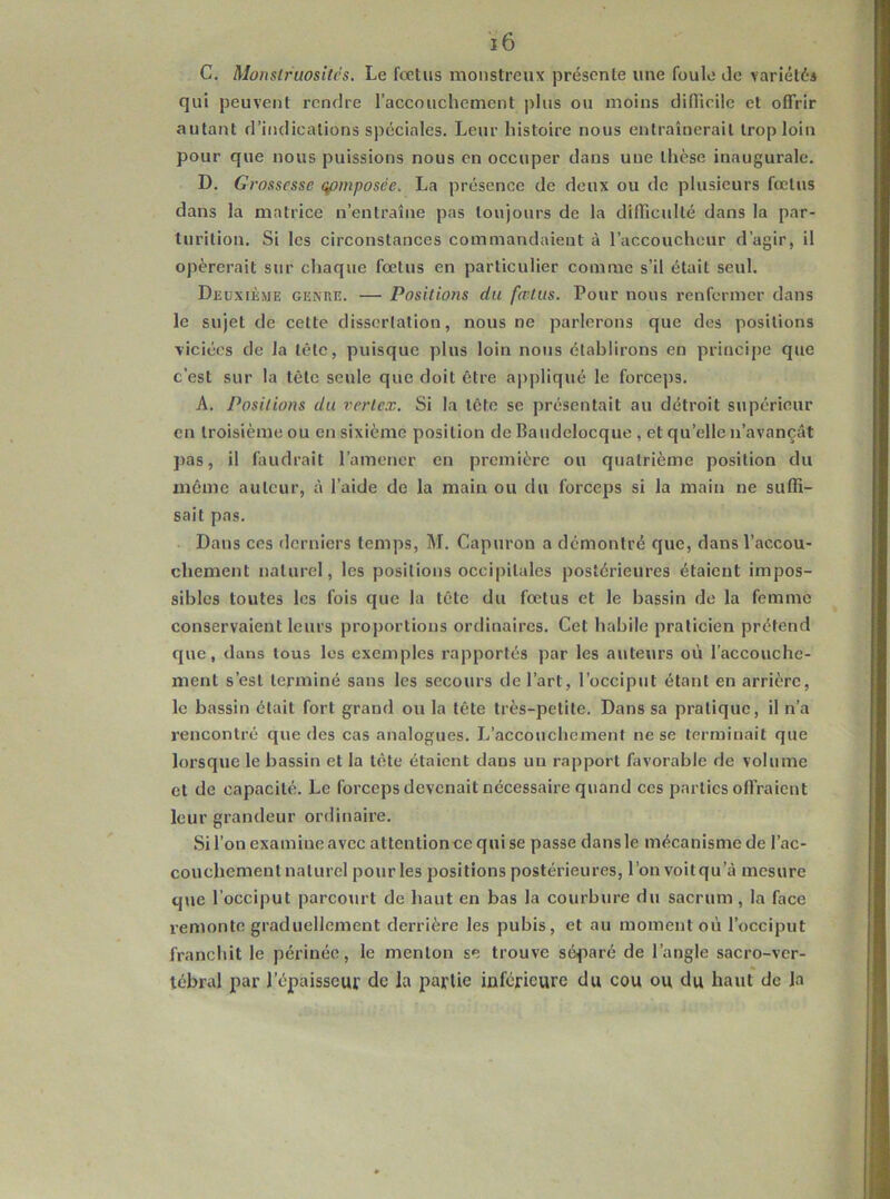 C. Monstruosités. Le foetus monstreux présente une foule de variétés qui peuvent rendre raccouchement plus ou moins diflicilc et offrir autant d’indications spéciales. Leur histoire nous entraînerait trop loin pour que nous puissions nous en occuper dans une thèse inaugurale. D. Grossesse qpmposèe. La présence de deux ou de plusieurs fœtus dans la matrice n’entraîne pas toujours de la difficulté dans la par- turition. Si les circonstances commandaient à l’accoucheur d’agir, il opérerait sur chaque fœtus en particulier comme s’il était seul. Deuxième ge^re. — Positions du fœtus. Pour nous renfermer dans le sujet de cette dissertation, nous ne parlerons que des positions viciées de la tête, puisque plus loin nous établirons en principe que c’est sur la tête seule que doit être appliqué le forceps. A. Positions du vertex. Si la tête se présentait au détroit supérieur en troisième ou en sixième position de Baudelocque , et qu’elle n’avançât pas, il faudrait l’amener en première ou quatrième position du même auteur, à l’aide de la main ou du forceps si la main ne suffi- sait pas. Dans ces derniers temps, M. Capuron a démontré que, dans l’accou- chement naturel, les positions occipitales postérieures étaient impos- sibles toutes les fois que la tête du fœtus et le bassin de la femme conservaient leurs proportions ordinaires. Cet habile praticien prétend que, dans tous les exemples rapportés par les auteurs où l’accouche- ment s’est terminé sans les secours de l’art, l’occiput étant en arrière, le bassin était fort grand ou la tête très-petite. Dans sa pratique, il n’a rencontré que des cas analogues. L’accouchement ne se terminait que lorsque le bassin et la tête étaient dans un rapport favorable de volume et de capacité. Le forceps devenait nécessaire quand ces parties offraient leur grandeur ordinaire. Si l’on examine avec attentioneequise passe dans le mécanisme de l’ac- couchement naturel pour les positions postérieures, l’on voit qu’à mesure que l’occiput parcourt de haut en bas la courbure du sacrum, la face remonte graduellement derrière les pubis, et au moment où l’occiput franchit le périnée, le menton se trouve séparé de l’angle sacro-ver- tébral par l’épaisseur de la partie inférieure du cou ou du haut de la