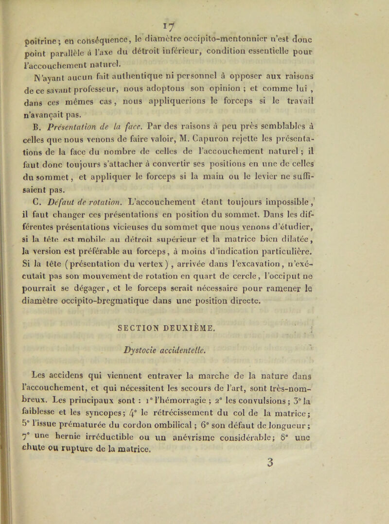 poitrine; en conséquence, le diamètre occipito-mentonnior n’est donc point parallèle à l’axe du détroit inférieur, condition essentielle pour l’accouchement naturel. K’ayanl aucun fait authentique ni personnel à opposer aux raisons de ce savant professeur, nous adoptons son opinion; et comme lui , dans ces mêmes cas, nous appliquerions le forceps si le travail n’avançait pas. B. Présentation de la face. Par des raisons à peu près semblables à celles que nous venons de faire valoir, M. Capuron rejette les présenta- tions de la face du nombre de celles de l’accouchement naturel; il faut donc toujours s’attacher à convertir ses positions en une de celles du sommet, et appliquer le forceps si la main ou le levier ne suffi- saient pas. C. Défaut de rotation. L’accouchement étant toujours impossible,’ il faut changer ces présentations en position du sommet. Dans les dif- férentes présentations vicieuses du sommet que nous venons d’étudier, si la tête est mobile au détroit supérieur et la matrice bien dilatée, la version est préférable au forceps, à moins d’indication particulière. Si la tête (présentation du vertex) , arrivée dans l’excavation, n’exé- cutait pas son mouvement de rotation en quart de cercle, l’occiput ne pourrait se dégager, et le forceps serait nécessaire pour ramener le diamètre occipito-bregmatique dans une position directe. SECTION DEUXIÈME. \ Dystocie accidentelle. ' Les accidens qui viennent entraver la marche de la nature dans l’accouchement, et qui nécessitent les secours de l’art, sont très-nom- breux. Les principaux sont : i° l’hémorragie ; 2° les convulsions ; 5° la faiblesse et les syncopes; 4° 1^ rétrécissement du col de la matrice; 5“ l’issue prématurée du cordon ombilical ; 6“ son défaut de longueur; une hernie irréductible ou uu anévrisme considérable; 8' une chute ou rupture de la matrice. 3