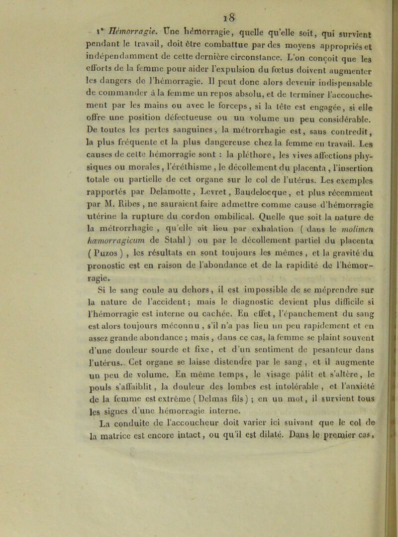I* némorragîe. Une li(5morragie, quelle quelle soit, qui survient pendant le travail, doit être combattue par des moyens appropriés et indépendamment de cette dernière circonstance. L’on conçoit que les efforts de la femme pour aider l’expulsion du fœtus doivent augmenter les dangers de l’hémorragie. Il peut donc alors devenir indispensable de commander à la femme un repos absolu, et de terminer l’accouche- ment par les mains ou avec le forceps, si la tête est engagée, si elle offre une position défectueuse ou un volume un peu considérable. De toutes les pertes sanguines, la métrorrhagie est, sans contredit, la plus fréquente et la plus dangereuse chez la femme en travail. Les causes de cette hémorragie sont : la pléthore, les vives affections ph}'- siques ou morales, l’éréthisme , le décollement du placenta , l’insertion totale ou partielle de cet organe sur le col de l’utérus. Les exemples rapportés par Delamotte, Levret, Baudelocque, et plus récemment par M. Ribes , ne sauraient faire admettre comme cause d’hémorragie utérine la rupture du cordon ombilical. Quelle que soit la nature de la métrorrhagie , qu’elle ait lieu par exhalation ( dans le molimen hœmorragkum de Stahl ) ou par le décollement partiel du placenta ( Puzos ) , les résultats en sont toujours les mêmes , et la gravité du pronostic est en raison de l’abondance et de la rapidité de l’hémor- ragie. Si le sang coule au dehors, il est impossible de se méprendre sur la nature de l’accident; mais le diagnostic devient plus difficile si l’hémorragie est interne ou cachée. Eu effet, l’épanchement du sang est alors toujours méconnu , s’il n’a pas lieu un peu rapidement et en assez grande abondance ; mais , dans ce cas, la femme se plaint souvent d’une douleur sourde et fixe, et d’un sentiment de pesanleur dans l’utérus. Cet organe se laisse distendre par le sang , et il augmente un peu de volume. En même temps, le visage pâlit et s’altère, le pouls s’affaiblit, la douleur des lombes est intolérable , et l’anxiété de la femme est extrême (Delmas fils) ; en un mot, il survient tous les signes d’une hémorragie interne. La conduite de l’accoucheur doit varier ici suivant que le col de la matrice est encore intact, ou qu’il est dilaté. Dans lê prentier cas.