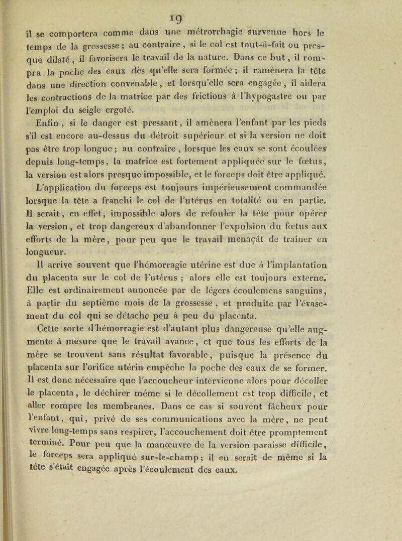 il se comportera comme dans une métrorrhagîe survenue hors le temps de la grossesse 5 au contraire , si le col est tout—a—fait ou pres- que dilaté, il favorisera lé travail de la nature. Dans ce but, il rom- pra la poche des eaux dès quelle sera formée ; il ramènera la tête dans une direction convenable, et lorsqu’elle sera engagée, il aidera les contractions de la matrice par dos frictions à l’hypogastre ou par l’emploi du seigle ergoté. Enfin , si le danger est pressant, il amènera l’enfant par les pieds s’il est encore au-dessus du détroit supérieur et si la version ne doit pas être trop longue; au contraire , lorsque les eaux se sont écoulées depuis long-temps, la matrice est fortement appliquée sur le fœtus, la version est alors presque impossible, et le forceps doit être appliqué. L’application du forceps est toujours impérieusement commandée lorsque la tête a franchi le col de l’utérus en totalité ou en partie. Il serait, eu effet, impossible alors de refouler la tête pour opérer la version, et trop dangereux d’abandonner l’expulsion du fœtus aux efforts de la mère, pour peu que le travail menaçât de traîner en longueur. Il arrive souvent que l’hémorragie utérine est due à l’implantation du placenta sur le col de l’utérus ; alors elle est toujours externe. Elle est ordinairement annoncée par de légers écoulemens sanguins, à partir du septième mois de la grossesse , et produite par l’évase- ment du col qui se détache peu à peu du placenta. Cette sorte d’hémorragie est d’autant plus dangereuse qu’elle aug- mente à mesure que le travail avance, et que tous les efforts de la mère se trouvent sans résultat favorable, puisque la présence du placenta sur l’orifice utérin empêche la poche des eaux de se former. Il est donc nécessaire que l’accoucheur intervienne alors pour décoller le placenta, le déchirer même si le décollement est trop difficile, et aller rompre les membranes. Dans ce cas si souvent fâcheux pour l’enfant, qui, privé de scs communications avec la mère, ne peut vivre long-temps sans respirer, l’accouchement doit être promptement terminé. Pour peu que la manœuvre de la version paraisse difficile, le forceps sera appliqué sur-le-champ; il eu serait de même si la tête s était engagée après l’écoulement des eaux.
