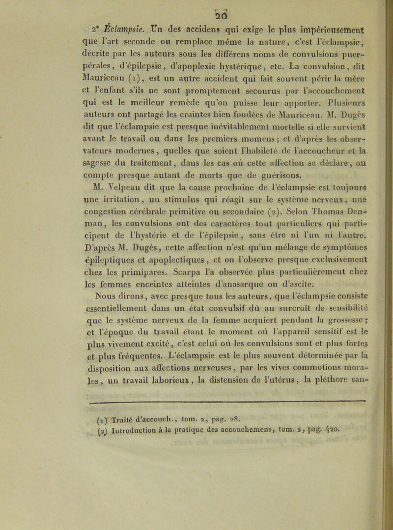ÜÔ 2* Éclampsie, ün des accîdens qui exige le plus impérionsement que l’art seconde ou remplace même la nature, c’est l’éclampsie, décrite par les auteurs sous les diflerens noms de convulsions puer- pérales, d’épilepsie, d’apoplexie hystérique, etc. La convulsion, dit Mauriceau (i), est un autre accident qui fait souvent périr la mère et l’enfant s’ils ne sont promptement secourus [>ar l’accouchement qui est le meilleur remède qu’on puisse leur apporter. Plusieurs auteurs ont partagé les craintes bien fondées de Mauriceau. M. Dugcs dit que l’éclampsie est presque inévitablement mortelle si elle survient avant le travail ou dans les premiers momens ; et d’apres les obser- vateurs modernes, quelles que soient l’habileté de l’accoucheur et la sagesse du traitement, dans les cas où cette affection se déclare, on compte presque autant de morts que de guérisons. M. Velpeau dit que la cause prochaine de l’éclampsie est toujours une irritation, un stimulus qui réagit sur le système nerveux, une congestion cérébrale primitive ou secondaire (2). Selon Thomas Den- man, les convulsions ont des caractères tout particidiers qui parti- cipent de l’hystérie et de l’épilepsie, sans être ni l’un ni l'autre. D’après M. Dugès, cette affection n’est qu’un mélange de symptômes épileptiques et apoplectiques, et on l’observe presque exclusivement chez les primipares. Scarpa l’a observée plus particulièrement chez les femmes enceintes atteintes d’anasarque ou d’ascite. Nous dirons, avec presque tous les auteurs, que l’éclampsie consiste essentiellement dans un état convulsif dû au surcroît de sensibilité que le système nerveux de la femme acquiert pendant la grossesse; et l’époque du travail étant le moment oii l’appareil sensitif est le plus vivement excité, c’est celui où les convulsions sont et plus fortes et plus fréquentes. L’éclampsie est le plus souvent déterminée par la disposition aux affections nerveuses, par les vives commotions mora- les , un travail laborieux, la distension de l’utérus, la pléthore san- (1) Traité d’accouch., tom. 2, pag. 28. ta^ luiroducliou à la pratique des aeeouehemens, tom. 3, pag. ({30.