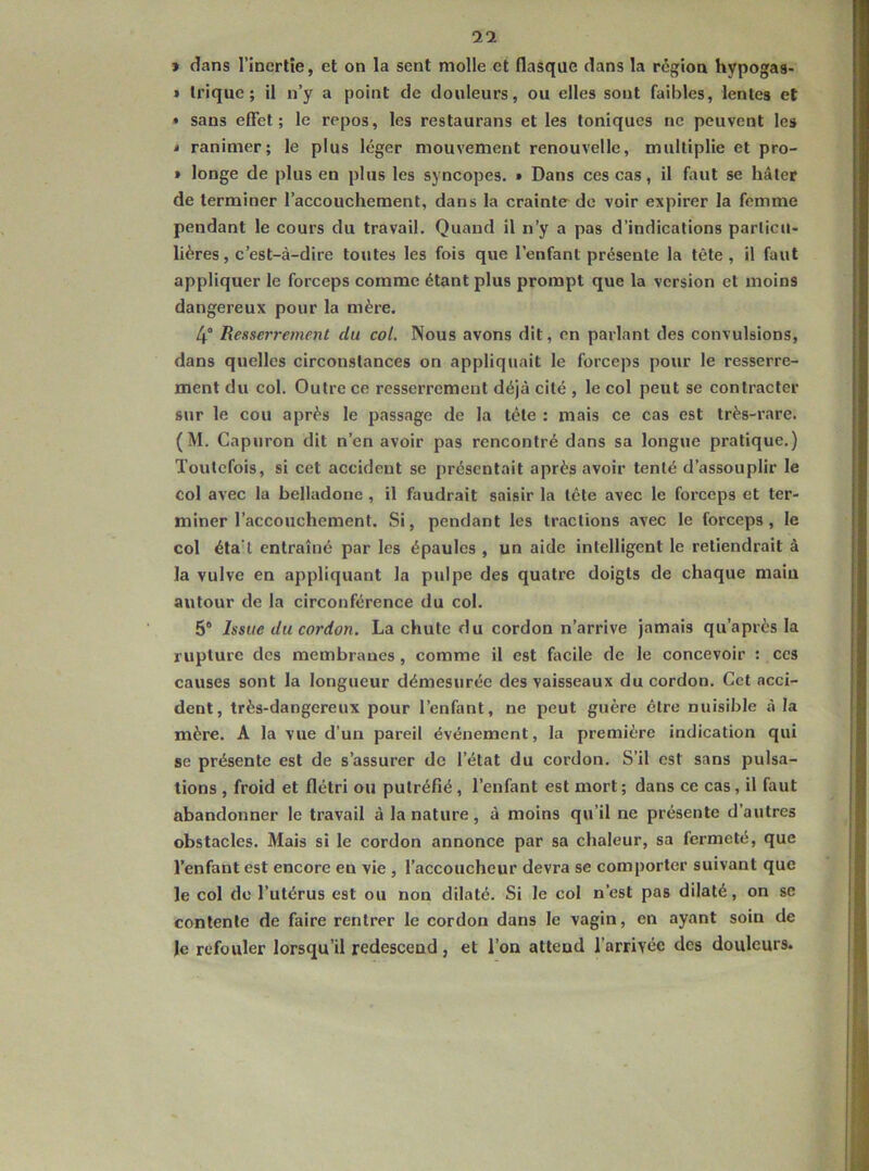 9 dans l’inertie, et on la sent molle et flasque dans la région hypogas- » trique; il n’y a point de douleurs, ou elles sout faibles, lentes et • sans effet; le repos, les restaurans et les toniques no peuvent les i ranimer; le plus léger mouvement renouvelle, multiplie et pro- > longe de plus en plus les syncopes. » Dans ces cas, il faut se hâter de terminer l’accouchement, dans la crainte de voir expirer la femme pendant le cours du travail. Quand il n’y a pas d’indications particu- lières, c’est-à-dire toutes les fois que l’enfant présente la tête, il faut appliquer le forceps comme étant plus prompt que la version et moins dangereux pour la mère. 4° Renserrement du col. Nous avons dit, en parlant des convulsions, dans quelles circonstances on appliquait le forceps pour le resserre- ment du col. Outre ce resserrement déjà cité , le col peut se contracter sur le cou après le passage de la tête : mais ce cas est très-rare. (M. Capuron dit n’en avoir pas rencontré dans sa longue pratique.) Toutefois, si cet accident se présentait après avoir tenté d’assouplir le col avec la belladone, il faudrait saisir la tête avec le forceps et ter- miner l’accouchement. Si, pendant les tractions avec le forceps, le col éta l entraîné par les épaules , un aide intelligent le retiendrait à la vulve en appliquant la pulpe des quatre doigts de chaque maiu autour de la circonférence du col. 5® Issue du cordon. La chute du cordon n’arrive jamais qu’a près la rupture des membranes, comme il est facile de le concevoir : ces causes sont la longueur démesurée des vaisseaux du cordon. Cet acci- dent, très-dangereux pour l’enfant, ne peut guère être nuisible à la mère. A la vue d’un pareil événement, la première indication qui se présente est de s’assurer de l’état du cordon. S’il est sans pulsa- tions , froid et flétri ou putréfié , l’enfant est mort; dans ce cas, il faut abandonner le travail à la nature, à moins qu’il ne présente d’autres obstacles. Mais si le cordon annonce par sa chaleur, sa fermeté, que l’enfant est encore en vie , l’accoucheur devra se comporter suivant que le col do l’utérus est ou non dilaté. Si le col n’est pas dilaté, on se contente de faire rentrer le cordon dans le vagin, en ayant soin de le refouler lorsqu’il redescend, et l’on attend l’arrivée des douleurs.