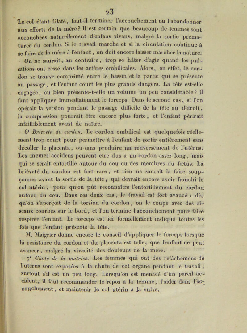 !i3 Xc col étant dilaté, faut-il terminer l’accouchemcnt ou l’abandonner aux efforts de la mère? Il est certain que beaucoup de femmes sont accouchées naturellement d’enfans vivans, malgré la sortie préma- turée du cordon. Si le travail marche et si la circulation continue à se faire de la mère à l’enfant, on doit encore laisser marcher la nature. On ne saurait, au contraire, trop se hâter d’agir quand les pul- sations ont cessé dans les artères ombilicales. Alors, en effet, le cor- don se trouve comprimé entre le bassin et la partie qui se présente au passage, et l’enfant court les plus grands dangers. La tète est-elle engagée, ou bien présente-t-elle un volume un peu considérable ? il faut appliquer immédiatement le forceps. Dans le second cas, si l’on opérait la version pendant le passage difficile de la tête au détroit, la compression pourrait être encore plus forte, et l’enfant périrait infailliblement avant de naître. 6“ Brièveté du cordon. Le cordon ombilical est quelquefois réelle- ment trop court pour permettre à l’enfant de sortir entièrement sans décoller le placenta, ou sans produire un renversement de l’utérus. Les mêmes accidens peuvent être dus à un cordon assez long, mais qui se serait entortillé autour du cou ou des membres du fœtus. La brièveté du cordon est fort rare , et rien ne saurait la faire soup- çonner avant la sortie de la tête, qui devrait encore avoir franchi le col utérin , pour qu’on pût reconnaître l’entortillement du cordon autour du cou. Dans ces deux cas, le travail est fort avancé : dès qu’on s’aperçoit de la torsion du cordon, on le coupe avec des ci- seaux courbés sur le bord, et l’on termine l’accouchement pour faire respirer l’enfant. Le forceps est ici formelleiftcnt indiqué toutes les fois que l’enfant présente la tête. M. Maigrier donne encore le conseil d’appliquer le forceps lorsque la résistance du cordon et du placenta est telle, que l’enfant rie peut avancer, malgré la vivacité des douleurs de la mère. 7* Chute de la matrice. Les femmes qui ont des relâchemens de l’utérus sont exposées à la chute de cet organe pendant le travail, surtout s’il est un peu long. Lorsqu’on est menacé d’un pareil ac- cident, il faut recommander le repos à la femme, l’aider dans l’ac- couchciucut, et maintenir le col utérin à la vulve.