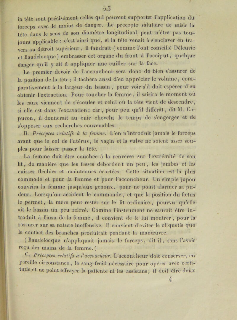 Ja léle sont précisément celles qui peuvent supporter l’application du forceps avec le moins de danger. Le précepte salutaire de saisir la tête dans le sens de son diamètre longitudinal peut n’êtrc pas tou- jours applicable : c’est ainsi que, si la tête venait à s’enclaver en tra- vers au détroit supérieur , il faudrait ( comme l’ont conseillé Déleurie et Baudclocque) embrasser cet organe du front à l’occiput, quelque danger qu’il y ait à appliquer une cuiller sur la face. Le premier devoir de raccouclicur sera donc de bien s’assurer de la position de la tête; il lâchera aussi d’en apprécier le volume, com- parativement à la largeur du bassin , pour voir s’il doit espérer d’en obtenir l’extraction. Pour toucher la femme, il saisira le moment où les eaux viennent de s’écouler et celui où la tète vient de descendre, si elle est dans l’excavalion : car, pour peu qu’il différât, dit M. Ca- puron, il donnerait au cuir chevelu le temps de s’engorger et de s’opposer aux recherches convenables. B. Préceptes relatifs à la femme. L’on n’introduit jamais le forceps avant que le col de l’utérus, le vagin et la vulve ne soient assez sou- ples pour laisser passer la tête. La femme doit être couchée à la renverse sur l’extrémité de son lit, de manière que les fisses débordent un peu, les jambes et les cuisses fléchies et maintenues écartées. Cette situation est la plus commode et pour la femme et pour l’accoucheur. Un simple jupon couvrira la femme jusqu’aux genoux, pour ne point alarmer sa pu- deur. Lorsqu’un accident le commande, et que la position du fœtus le permet, la mère peut rester sur le lit ordinaire , pourvu qu’elle ait le bassin un peu relevé. Comme l’instrument ne saurait être in- troduit à l’insu de la femme, il convient de le lui montrer, pour la rassurer sur sa nature inoffensivc. 11 convient d’éviter le cliquetis qjie le contact des branches produirait pendant la manœuvre. (Baudclocque n’appliquait jamais le forceps, dit-il, sans l’avoir reçu des mains de la femme. ) C. Préceptes relatifs à l’accoucheur. L’accoucheur doit conserver, en pareille circonstance , le sang-froid nécessaire pour opérer avec certi- tude et ne point ellraycr la patiente ni les assistaus; il doit être doux 4