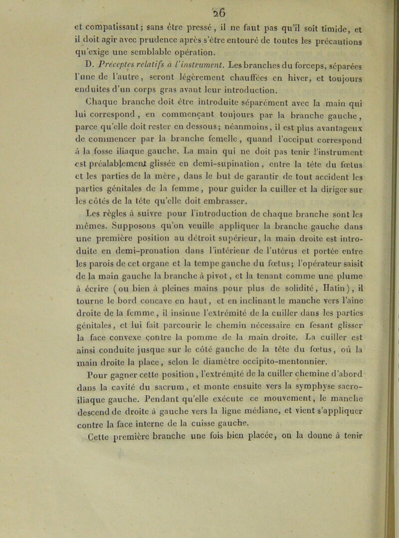 et compatissant; sans être pressé, il ne faut pas qu’il soit timide, et il doit agir avec prudence après s’être entouré de toutes les précautions qu’exige une semblable opération. D. Préceptes relatifs à l’instrument. Les branches du forceps, séparées l’une de l’autre, seront légèrement chauffées en hiver, et toujours enduites d’un corps gras avant leur introduction. Chaque branche doit être introduite séparément avec la main qui lui correspond , en commençant toujours par la branche gauche, parce qu’elle doit rester en dessous; néanmoins, il est plus avantageux de commencer par la branche femelle , quand l’occiput correspond à la fosse iliaque gauche. La main qui ne doit pas tenir l’instrument est préalablement glissée eu demi-supination, entre la tête du fœtus et les parties de la mère, dans le but de garantir de tout accident les parties génitales de la femme, pour guider la cuiller et la diriger sur les cotés de la tête qu’elle doit embrasser. Les règles à suivre pour l’introduction de chaque branche sont les mêmes. Supposons qu’on veuille appliquer la branche gauche dans une première position au détroit supérieur, la main droite est intro- duite en demi-pronatiou dans l’intérieur de l’utérus et portée entre les parois de cet organe et la tempe gauche du fœtus; l’opérateur saisit de la main gauche la branche à pivot, et la tenant comme une plume à écrire (ou bien à pleines mains pour plus de solidité, Hatin), il tourne le bord concave en haut, et en inclinant le manche vers l’aine droite de la femme, il insinue l’extrémité de la cuiller dans les parties génitales, et lui fait parcourir le chemin nécessaire en fesant glisser la face convexe çontre la pomme de la main droite. La cuiller est ainsi conduite jusque sur le côté gauche de la tête du fœtus, où la main droite la place, selon le diamètre occipito-mentonnier. Pour gagner cette position , l’extrémité de la cuiller chemine d’abord dans la cavité du sacrum, et monte ensuite vers la symphyse sacro- iliaque gauche. Pendant qu’elle exécute ce mouvement, le manche descend de droite à gauche vers la ligne médiane, et vient s’appliquer contre la face interne de la cuisse gauche. Cette première branche une fois bien placée, on la donne à tenir