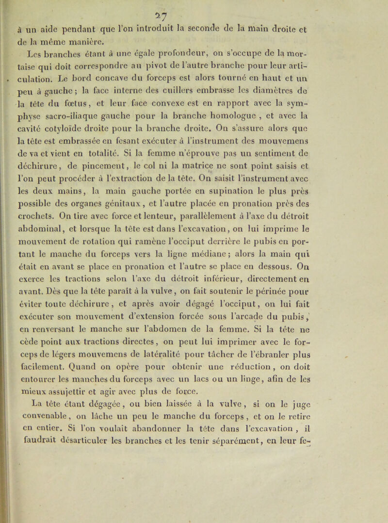 ^7 à un aide pendant que l’on introduit la seconde de la main droite et de la m^;me manière. Les branches étant à une égale profondeur, on s’occupe de la mor- taise qui doit correspondre au pivot de l’autre branche pour leur arti- culation. Le bord concave du forceps est alors tourné en haut et un peu à gauche; la face interne des cuillers embrasse les diamètres de la tête du fœtus, et leur face convexe est en rapport avec la sym- physe sacro-iliaque gauche pour la branche homologue , et avec la cavité cotyloïde droite pour la branche droite. On s’assure alors que la tête est embrassée en fesant exécuter à l’instrument des mouvemens de va et vient en totalité. Si la femme n’éprouve pas un sentiment de déchirure, de pincement, le col ni la matrice ne sont point saisis et l’on peut procéder à l’extraction de la tête. On saisit l’instrument avec les deux mains, la main gauche portée en supination le plus près possible des organes génitaux, et l’autre placée en pronation près des crochets. On tire avec force et lenteur, parallèlement à l’axe du détroit abdominal, et lorsque la tête est dans l’excavation, on lui imprime le mouvement de rotation qui ramène l’occiput derrière le pubis en por- tant le manche du forceps vers la ligne médiane; alors la main qui était en avant se place en pronation et l’autre sc place en dessous. On exerce les tractions selon l’axe du détroit inférieur, directement en avant. Dès que la tête paraît à la vulve, on fait soutenir le périnée pour éviter toute déchirure, et après avoir dégagé l’occiput, ou lui fait exécuter son mouvement d’extension forcée sous l’arcade du pubis,’ en renversant le manche sur l’abdomen de la femme. Si la tête ne cède point aux tractions directes, on peut lui imprimer avec le for- ceps de légers mouvemens de latéralité pour tâcher de l’ébranler plus facilement. Quand on opère pour obtenir une réduction, on doit entourer les manches du forceps avec un lacs ou un linge, afin de les mieux assujettir et agir avec plus de force. La tête étant dégagée, ou bien laissée à la vulve, si on le juge convenable, on lâche un peu le manche du forceps, et on le retire en entier. Si l’on voulait abandonner la tête dans l’excavation , il faudrait désarticuler les branches et les tenir séparément, en leur fe-