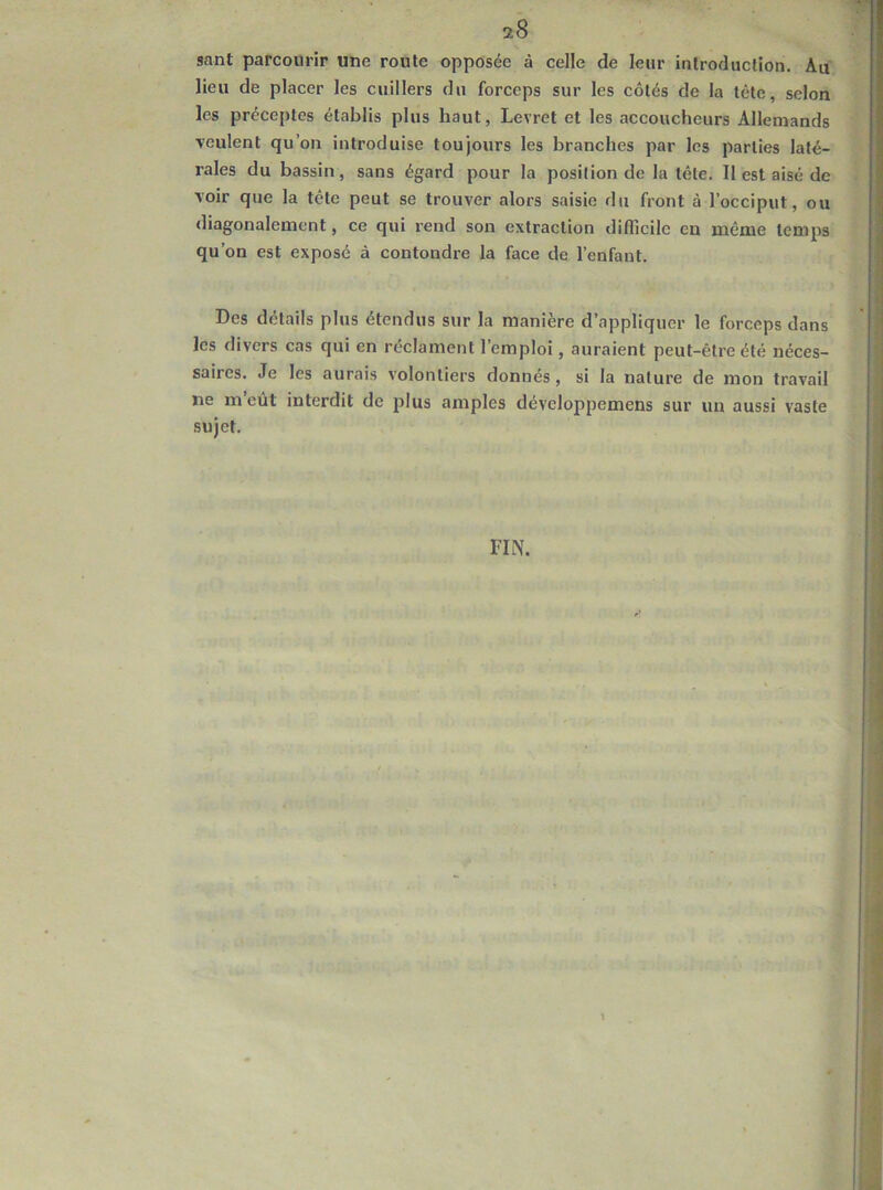 sant parcourir une route opposée à celle de leur introduction. Au lieu de placer les cuillers du forceps sur les côtés de la tête, selon les préceptes établis plus haut, Levret et les accoucheurs Allemands ■veulent qu’on introduise toujours les branches par les parties laté- rales du bassin, sans égard pour la position de la tête. Il est aisé de voir que la tête peut se trouver alors saisie du front à l’occiput, ou diagonalemcnt, ce qui rend son extraction difficile en même temps qu’on est exposé à contondre la face de l’enfant. Des détails plus étendus sur la manière d’appliquer le forceps dans les divers cas qui en réclament l’emploi, auraient peut-être été néces- saires. Je les aurais volontiers donnés, si la nature de mon travail ne m eut interdit de plus amples développemens sur un aussi vaste sujet. FIN.