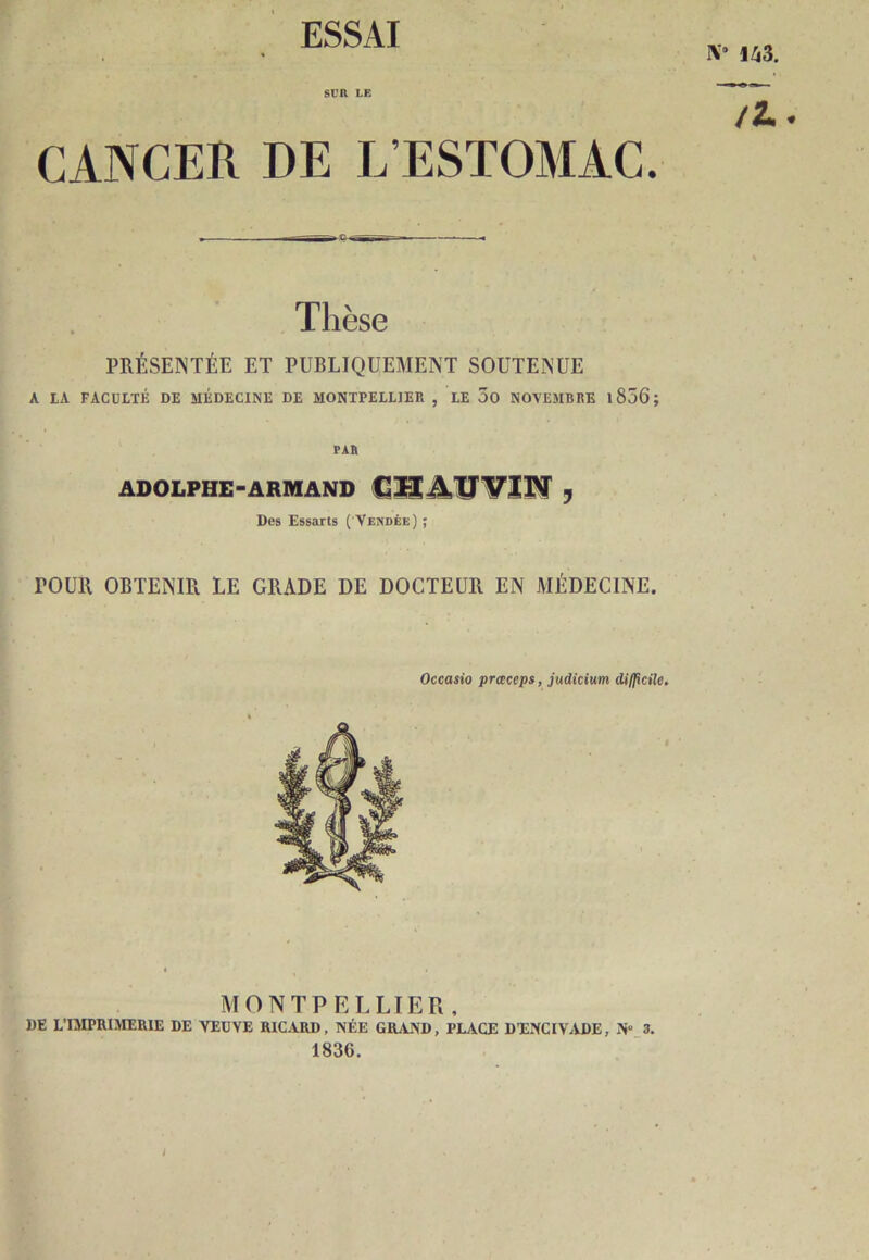 K* U3. SUR LE /Z.. CANCER DE L’ESTOMAC. Tlièse PRÉSENTÉE ET PUBLIQUEMENT SOUTENUE A LA FACULTÉ DE MÉDECINE DE MONTPELLIER , LE JO NOVEMBRE 1856 ; PAR ADOLPHE-ARMAND CT!AÜVIN y Des Essarts ( Vendée) ; TOUR OBTENIR LE GRADE DE DOCTEUR EN MÉDECINE. Occasio praccps, judicium difficile. MONTPELLIER. DE L'IMPRIMERIE DE VEUVE RICARD, NÉE GRAND, PLACE DXNCIVADE, N° 3. 1836.