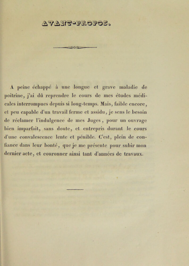 À peine échappé à une longue et grave maladie de poitrine, j’ai dû reprendre le cours de mes éludes médi- cales interrompues depuis si long-temps. Mais, faible encore, et peu capable d’un travail ferme et assidu, je sens le besoin de réclamer l’indulgence de mes Juges , pour un ouvrage bien imparfait, sans doute, et entrepris durant le cours d’une convalescence lente et pénible. C’est, plein de con- fiance dans leur bonté, que je me présente pour subir mon dernier acte, et couronner ainsi tant d’années de travaux.