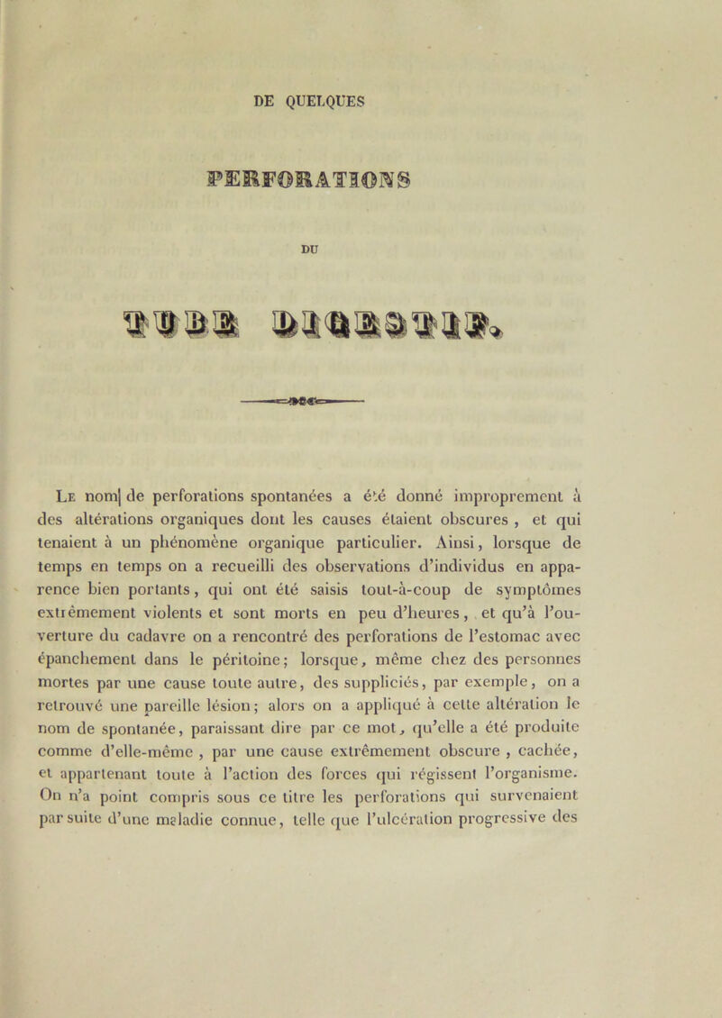 DU Le nom] de perforations spontanées a été donné improprement à des altérations organiques dont les causes étaient obscures , et qui tenaient à un phénomène organique particulier. Ainsi, lorsque de temps en temps on a recueilli des observations d’individus en appa- rence bien portants, qui ont été saisis lout-à-coup de symptômes extiêmement violents et sont morts en peu d’heures, et qu’à l’ou- verture du cadavre on a rencontré des perforations de l’estomac avec épanchement dans le péritoine; lorsque, même chez des personnes mortes par une cause toute autre, des suppliciés, par exemple, on a retrouvé une pareille lésion; alors on a appliqué à cette altération le nom de spontanée, paraissant dire par ce mot, qu’elle a été produite comme d’elle-même , par une cause extrêmement obscure , cachée, et appartenant toute à l’action des forces qui régissent l’organisme. On n’a point compris sous ce litre les perforations qui survenaient par suite d’une maladie connue, telle que l’ulcération progressive des