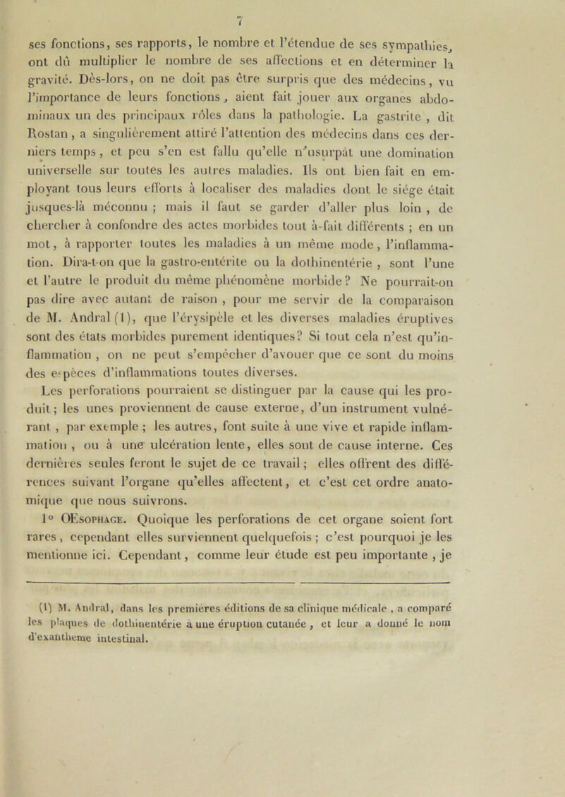 ï ses fonctions, ses rapports, le nombre et l’étendue de ses sympathies, ont dû multiplier le nombre de ses affections et en déterminer h gravité. Dès-lors, on ne doit pas être surpris que des médecins, vu l’importance de leurs fonctions, aient fait jouer aux organes abdo- minaux un des principaux rôles dans la pathologie. La gastrite , dit Rostan , a singulièrement attiré l’attention des médecins dans ces der- niers temps , et peu s’en est fallu qu’elle n’usurpàt une domination universelle sur toutes les autres maladies. Ils ont bien fait en em- ployant tous leurs efforts à localiser des maladies dont le siège était jusques-là méconnu ; mais il faut se garder d’aller plus loin , de chercher à confondre des actes morbides tout à-fait différents ; en un mot, à rapporter toutes les maladies à un même mode, l’inflamma- tion. Dira-t-on que la gastro-entérite ou la dothinentérie , sont l’une et l’autre le produit du même phénomène morbide? Ne pourrait-on pas dire avec autant de raison , pour me servir de la comparaison de M. Andral(l), que l’érysipèle et les diverses maladies éruptives sont des états morbides purement identiques? Si tout cela n’est qu’in- flammation , on ne peut s’empêcher d’avouer que ce sont du moins des espèces d’inflammations toutes diverses. Les perforations pourraient se distinguer par la cause qui les pro- duit; les unes proviennent de cause externe, d’un instrument vulné- rant , par exemple ; les autres, font suite à une vive et rapide inflam- mation , ou à une ulcération lente, elles sont, de cause interne. Ces dernières seules feront le sujet de ce travail ; elles offrent des diffé- rences suivant l’organe qu’elles affectent, et c’esL cet ordre anato- mique que nous suivrons. 1° OEsopiiage. Quoique les perforations de cet organe soient fort rares, cependant elles surviennent quelquefois ; c’est pourquoi je les mentionne ici. Cependant, comme leur élude est peu importante , je (1) M- Amiral, dans les premières éditions de sa clinique médicale , a comparé les plaques de dothinentérie a une éruption cutanée , et leur a donné le nom d’exantheme intestinal.