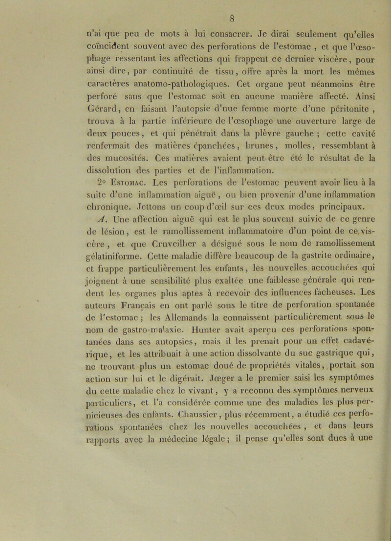 n’ai que peu de mois à lui consacrer. Je dirai seulement qu’elles coïncident souvent avec des perforations de l’estomac , et que l’œso- phage ressentant les affections qui frappent ce dernier viscère, pour ainsi dire, par continuité de tissu, offre après la mort les mêmes caractères anatomo-pathologiques. Cet organe peut néanmoins être perforé sans que l’estomac soit en aucune manière affecté. Ainsi Gérard, en faisant l’autopsie d’uue femme morte d’une péritonite , trouva à la partie inférieure de l’œsophage une ouverture large de deux pouces, et qui pénétrait dans la plèvre gauche; celte cavité renfermait des matières épanchées, brunes, molles, ressemblant à des mucosités. Ces matières avaient peut-être été le résultat de la dissolution des parties et de l’inflammation. 2° Estomac. Les perforations de l’estomac peuvent avoir lieu à la suite d’une inflammation aiguë, ou bien provenir d’une inflammation chronique. Jetions un coup d’œil sur ces deux modes principaux. A. Une affection aiguë qui est le plus souvent suivie de ce genre de lésion, est le ramollissement inflammatoire d’un point de ce vis- cère , et que Cruveilher a désigné sous le nom de ramollissement gélatiniforme. Celte maladie diffère beaucoup de la gastrite ordinaire, et frappe particulièrement les enfants, les nouvelles accouchées qui joignent à une sensibilité plus exaltée une faiblesse générale qui ren- dent les organes plus aptes à recevoir des influences lâcheuses. Les auteurs Français en ont parlé sous le litre de perforation spontanée de l’estomac ; les Allemands la connaissent particulièrement sous le nom de gaslro-malaxie. Hunier avait aperçu ces perforations spon- tanées dans ses autopsies, mais il les prenait pour un effet cadavé- rique, et les attribuait à une action dissolvante du suc gastrique qui, ne trouvant plus un estomac doué de propriétés vitales, portait son action sur lui et le digérait. Jœger a le premier saisi les symptômes du cette maladie chez le vivant, y a reconnu des symptômes nerveux particuliers, et l’a considérée comme une des maladies les plus per- nicieuses des enfants. Chaussier, plus récemment, a étudié ces perfo- rations spontanées chez les nouvelles accouchées , et dans leurs rapports avec la médecine légale ; il pense qu’elles sont ducs à une