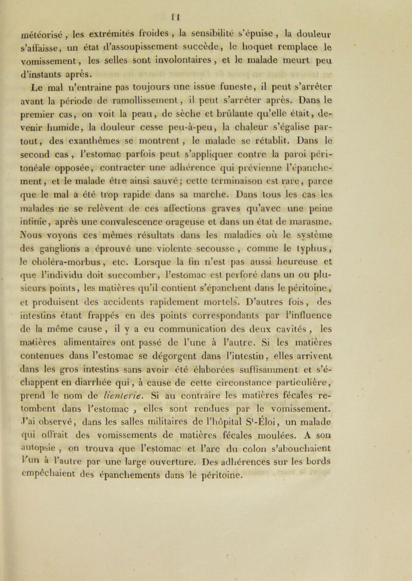 i i météorisé , les extrémités froides , la sensibilité s’épuise , la douleur s’affaisse, un état d’assoupissement succède, le hoquet remplace le vomissement, les selles sont involontaires, et le malade meurt peu d’instants après. Le mal n’entraine pas toujours une issue funeste, il peut s’arrêter avant la période de ramollissement, il peut s’arrêter après. Dans le premier cas, on voit la peau, de sèche et brûlante qu’elle était, de- venir humide, la douleur cesse peu-à-peu, la chaleur s’égalise par- tout, des exanthèmes se montrent, le malade se rétablit. Dans le second cas , l’estomac parfois peut s’appliquer contre la paroi péri- tonéale opposée, contracter une adhérence qui prévienne l’épanche- ment, et le malade être ainsi sauvé; celte terminaison est rare, parce que le mal a été trop rapide dans sa marche. Dans tous les cas les malades ne se relèvent de ces affections graves qu’avec une peine infinie, après une convalescence orageuse et dans un état de marasme. Nous voyons ces mêmes résultats dans les maladies où le système des ganglions a éprouvé une violente secousse, comme le typhus, le oholéra-morbus, etc. Lorsque la fin n’est pas aussi heureuse et que l’individu doit succomber, l’estomac est perforé dans un ou plu- sieurs points, les matières qu’il contient s’épanchent dans le péritoine, et produisent des accidents rapidement mortels. D’autres fois, des intestins étant frappés en des points correspondants par l’influence de la même cause , il y a eu communication des deux cavités , les matières alimentaires ont passé de l’une à l’autre. Si les matières contenues dans l’estomac se dégorgent dans l’intestin, elles arrivent dans les gros intestins sans avoir été élaborées suffisamment et s’é- chappent en diarrhée qui, à cause de celte circonstance particulière, prend le nom de lienlerie. Si au contraire les matières fécales re- tombent dans l’estomac , elles sont rendues par le vomissement. •J’ai observé, dans les salles militaires de l’hôpital S‘-Éloi, un malade qui offrait des vomissements de matières fécales moulées. À son autopsie , on trouva que l’estomac et l’arc du colon s’abouchaient l’un à l’autre par une large ouverture. Des adhérences sur les bords empêchaient des épanchements dans le péritoine.