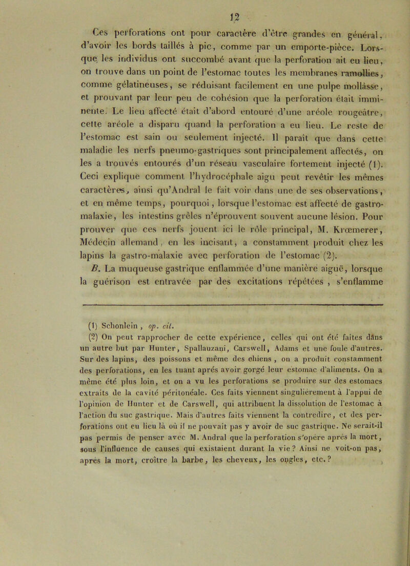 Ces perforations ont pour caractère d’être grandes en général, d’avoir les bords taillés à pic, comme par un emporte-pièce. Lors- que les individus ont succombé avant que la perforation ait eu lieu, on trouve dans un point de l’estomac toutes les membranes ramollies, comme gélatineuses, se réduisant facilement en une pulpe mollasse, et prouvant par leur peu de cohésion que la perforation était immi- nente. Le lieu affecté était d’abord entouré d’une aréole rougeâtre, cette aréole a disparu quand la perforation a eu lieu. Le reste de l’estomac est sain ou seulement injecté. 11 parait que dans cette maladie les nerfs pneumo-gastriques sont principalement affectés, on les a trouvés entourés d’un réseau vasculaire fortement injecté (1). Ceci explique comment l’hydrocéphale aigu peut revêtir les mêmes caractères, ainsi qu’Andral le fait voir dans une de ses observations, et en même temps, pourquoi, lorsque l’estomac est affecté de gastro- malaxie, les intestins grêles n’éprouvent souvent aucune lésion. Pour prouver que ces nerfs jouent ici le rôle principal, M. Krœmerer, Médecin allemand, en les incisant, a constamment produit chez les lapins la gastro-malaxie avec perforation de l’estomac (2). B. La muqueuse gastrique enflammée d’une manière aiguë, lorsque la guérison est entravée par des excitations répétées , s’enflamme (t) Schonlein , op. cil. (2) On peut rapprocher de cette expérience, celles qui ont été faites dâns un autre but par Hunter, Spallauzaui, Carswell, Adams et une foule d’autres. Sur des lapins, des poissons et même des oliiens , on a produit constamment des perforations, en les tuant après avoir gorgé leur estomac d’aliments. On a même été plus loin, et on a vu les perforations se produire sur des estomacs extraits de la cavité péritonéale. Ces faits viennent singulièrement à l’appui de l’opinion de limiter et de Carswell, qui attribuent la dissolution de l’estomac à l’action du suc gastrique. Mais d’autres faits viennent la contredire, et des per- forations ont eu lieu là où il ne pouvait pas y avoir de suc gastrique. Ne serait-il pas permis de penser avec M. Amiral que la perforation s'opère après la mort, sous l’influence de causes qui existaient durant la vie? Ainsi ne voit-on pas, apres la mort, croître la barbe, les cheveux, les opgles, etc.?