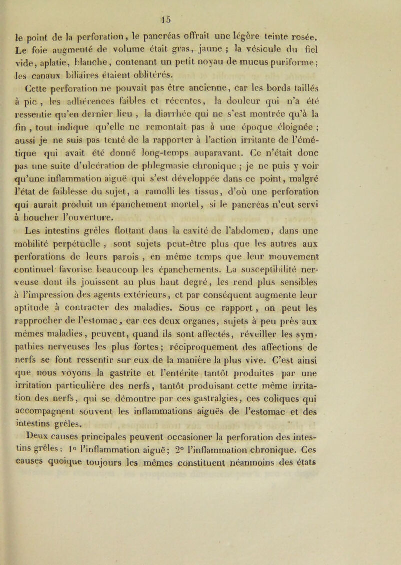 le point de la perforation, le pancréas offrait une légère teinte rosée. Le foie augmenté de volume était gras, jaune ; la vésicule du fiel vide, aplatie, blanche, contenant un petit noyau de mucus puriforme; les canaux biliaires étaient oblitérés. Cette perforation ne pouvait pas être ancienne, car les bords taillés à pic , les adhérences faibles et récentes, la douleur qui n’a été ressentie qu’en dernier lieu , la diarrhée qui ne s’est montrée qu’à la fin , tout indique qu’elle ne remontait pas à une époque éloignée ; aussi je ne suis pas tenté de la rapporter à l’action irritante de l’émé- tique qui avait été donné long-temps auparavant. Ce n’était donc pas une suite d’ulcération de phlegmasie chronique ; je ne puis y voir qu’une inflammation aiguë qui s’est développée dans ce point, malgré l’état de faiblesse du sujet, a ramolli les tissus, d’où une perforation qui aurait produit un épanchement mortel, si le pancréas n’eut servi à boucher l’ouverture. Les intestins grêles flottant dans la cavité de l’abdomen, dans une mobilité perpétuelle , sont sujets peut-être plus que les autres aux perforations de leurs parois , en même temps que leur mouvement continuel favorise beaucoup les épanchements. La susceptibilité ner- veuse dont ils jouissent au plus haut degré, les rend plus sensibles à l’impression des agents extérieurs, et par conséquent augmente leur aptitude à contracter des maladies. Sous ce rapport, on peut les rapprocher de l’estomac, car ces deux organes, sujets à peu près aux mêmes maladies, peuvent, quand ils sont affectés, réveiller les sym- pathies nerveuses les plus fortes; réciproquement des affections de nerfs se font ressentir sur eux de la manière la plus vive. C’est ainsi que nous voyons la gastrite et l’entérite tantôt produites par une irritation particulière des nerfs, tantôt produisant celle même irrita- tion des nerfs, qui se démontre par ces gastralgies, ces coliques qui accompagnent souvent les inflammations aiguës de l’estomac et des intestins grêles. Deux causes principales peuvent occasioner la perforation des intes- tins grêles: 1° l’inflammation aiguë; 2° l’inflammation chronique. Ces causes quoique toujours les mêmes constituent néanmoins des états