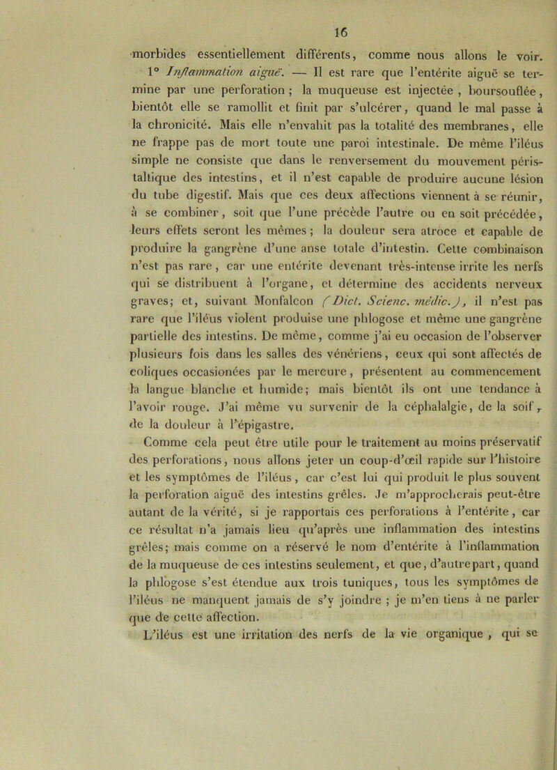 morbides essentiellement différents, comme nous allons le voir. 1° Inflammation aigue. — Il est rare que l’entérite aiguë se ter- mine par une perforation ; la muqueuse est injectée , boursouflée, bientôt elle se ramollit et finit par s’ulcérer, quand le mal passe à la chronicité. Mais elle n’envahit pas la totalité des membranes, elle ne frappe pas de mort toute une paroi intestinale. De même l’iléus simple ne consiste que dans le renversement du mouvement péris- taltique des intestins, et il n’est capable de produire aucune lésion du tube digestif. Mais que ces deux affections viennent à se réunir, à se combiner, soit que l’une précède l’autre ou en soit précédée, leurs effets seront les mêmes ; la douleur sera atroce et capable de produire la gangrène d’une anse totale d’intestin. Celle combinaison n’est pas rare, car une entérite devenant très-intense irrite les nerfs qui se distribuent à l’organe, et détermine des accidents nerveux graves; et, suivant Monfalcon f Dict. Scie?ic. mëdic.J3 il n’est pas rare que l’iléus violent produise une phlogose et même une gangrène partielle des intestins. De meme, comme j’ai eu occasion de l’observer plusieurs fois dans les salles des vénériens, ceux qui sont affectés de coliques occasionées par le mercure, présentent au commencement la langue blanche et humide; mais bientôt ils ont une tendance à l’avoir rouge. J’ai même vu survenir de la céphalalgie, de la soif r de la douleur à l’épigastre. Comme cela peut être utile pour le traitement au moins préservatif des perforations, nous allons jeter un coup-d’œil rapide sur l’histoire et les symptômes de l’iléus, car c’est lui qui produit le plus souvent la perforation aiguë des intestins grêles. Je m’approcherais peut-être autant de la vérité, si je rapportais ces perforations à l’entérite, car ce résultat n’a jamais lieu qu’après une inflammation des intestins grêles; mais comme on a réservé le nom d’entérite à l'inflammation de la muqueuse de ces intestins seulement, et que, d’autre part, quand la phlogose s’est étendue aux trois tuniques, tous les symptômes de l’iléus ne manquent jamais de s’y joindre ; je m’en tiens à ne parler que de cette affection. L’iléus est une irritation des nerfs de la vie organique , qui sc
