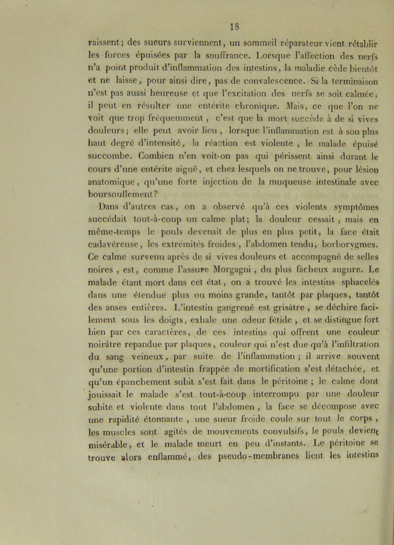 missent;; des sueurs surviennent, un sommeil réparateur vient rétablir les forces épuisées par la souffrance. Lorsque l’affection des nerfs n’a point produit d’inflammation des intestins, la maladie cède bientôt et ne laisse, pour ainsi dire, pas de convalescence. Si la terminaison n’est pas aussi heureuse et que l’excitation des nerfs se soit calmée, il peut en résulter une entérite chronique. Mais, ce que l’on ne voit que trop fréquemment , c’est, que la mort succède à de si vives douleurs ; elle peut avoir lieu , lorsque l’inflammation est à son pins haut degré d’intensité, la réaction est violente , le malade épuisé succombe. Combien n’en voit-on pas qui périssent ainsi durant le cours d’une entérite aiguë, et chez lesquels on ne trouve, pour lésion anatomique, qu’une forte injection de la muqueuse intestinale avec boursouflement? Dans d’autres cas, on a observé qu’à ces violents symptômes succédait tout-à-coup un calme plat; la douleur cessait , mais en même-temps le pouls devenait de plus en plus petit, la face était cadavéreuse, les extrémités froides , l’abdomen tendu, borborygmes. Ce calme survenu après de si vives douleurs et accompagné de selles noires , est, comme l’assure Morgagni , du plus fâcheux augure. Le malade étant mort dans cet état, on a trouvé les intestins sphacelés dans une étendue plus ou moins grande, tantôt par plaques, tantôt des anses entières. L’intestin gangrené est grisâtre , se déchire faci- lement sous les doigts, exhale une odeur fétide , et se distingue fort bien par ces caractères, de ces intestins qui offrent une couleur noirâtre répandue par plaques, couleur qui n’est due qu’à l’infiltration du sang veineux, par suite de l’inflammation; il arrive souvent qu’une portion d’intestin frappée de mortification s’est détachée, et qu’un épanchement subit s’est fait dans le péritoine ; le calme dont jouissait le malade s’est tout-à-coup interrompu par une douleur subite et violente dans tout l’abdomen , la face se décompose avec une rapidité étonnante , une sueur froide coule sur tout le corps , les muscles sont agités de mouvements convulsifs, le pouls devient misérable, et le malade meurt en peu d’instants. Le péritoine se trouve alors enflammé, des pseudo-membranes lient les intestins