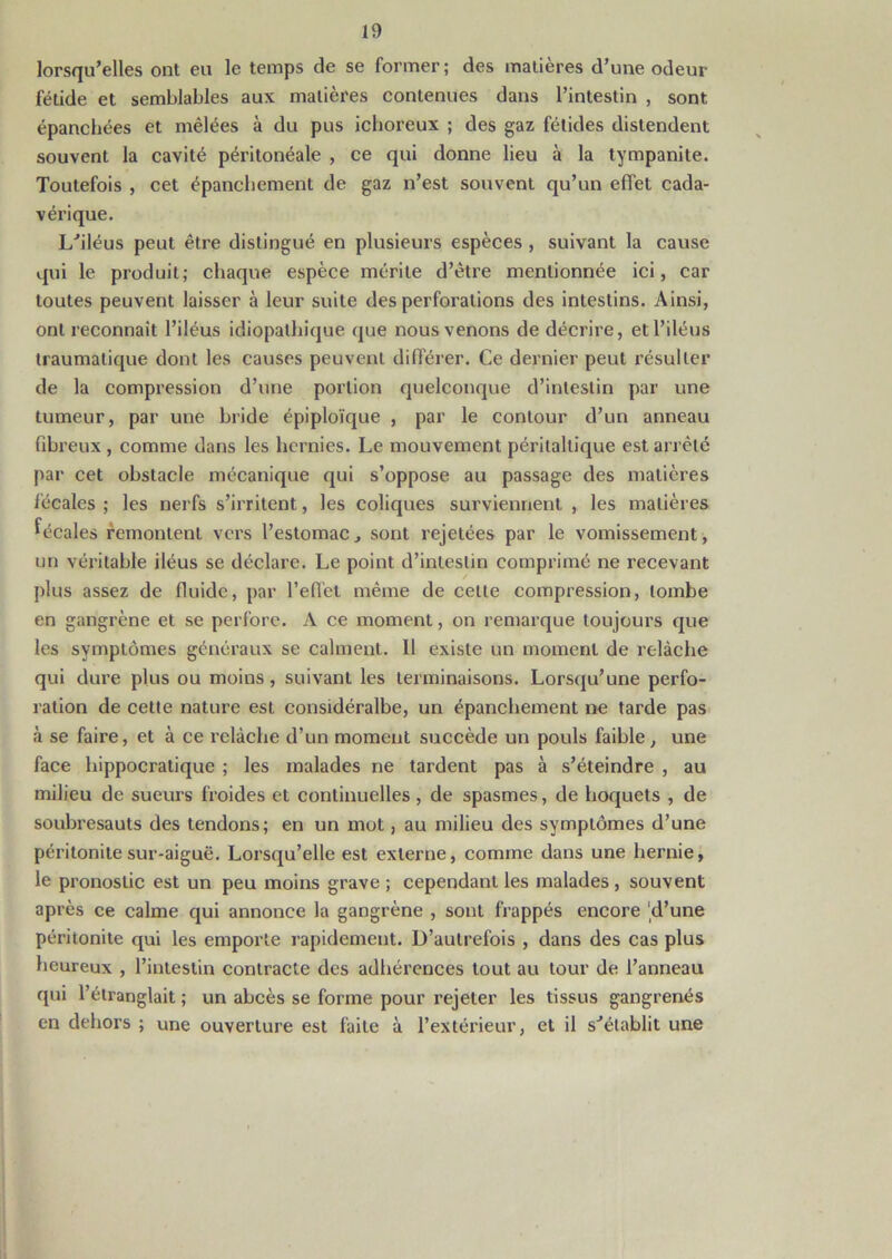 lorsqu’elles ont eu le temps de se former ; des matières d’une odeur fétide et semblables aux matières contenues dans l’intestin , sont épanchées et mêlées à du pus ichoreux ; des gaz fétides distendent souvent la cavité péritonéale , ce qui donne lieu à la tympanite. Toutefois , cet épanchement de gaz n’est souvent qu’un effet cada- vérique. L’iléus peut être distingué en plusieurs espèces , suivant la cause qui le produit; chaque espèce mérite d’être mentionnée ici, car toutes peuvent laisser à leur suite des perforations des intestins. Ainsi, ont reconnaît l’iléus idiopathique que nous venons de décrire, et l’iléus traumatique dont les causes peuvent différer. Ce dernier peut résulter de la compression d’une portion quelconque d’intestin par une tumeur, par une bride épiploïque , par le contour d’un anneau fibreux , comme dans les hernies. Le mouvement péritaltique est arrêté par cet obstacle mécanique qui s’oppose au passage des matières fécales ; les nerfs s’irritent, les coliques surviennent , les matières fécales remontent vers l’estomac , sont rejetées par le vomissement, un véritable iléus se déclare. Le point d’intestin comprimé ne recevant plus assez de fluide, par l’effet même de celle compression, tombe en gangrène et se perfore. A ce moment, on remarque toujours que les symptômes généraux se calment. Il existe un moment de relâche qui dure plus ou moins , suivant les terminaisons. Lorsqu’une perfo- ration de celte nature est considéralbe, un épanchement ne tarde pas à se faire, et à ce l’elàche d’un moment succède un pouls faible, une face hippocratique ; les malades ne tardent pas à s’éteindre , au milieu de sueurs froides et continuelles, de spasmes, de hoquets , de soubresauts des tendons; en un mot, au milieu des symptômes d’une péritonite sur-aiguë. Lorsqu’elle est externe, comme dans une hernie, le pronostic est un peu moins grave ; cependant les malades , souvent après ce calme qui annonce la gangrène , sont frappés encore d’une péritonite qui les emporte rapidement. D’autrefois , dans des cas plus heureux , l’intestin contracte des adhérences tout au tour de l’anneau qui l’étranglait ; un abcès se forme pour rejeter les tissus gangrenés en dehors ; une ouverture est faite à l’extérieur, et il s’établit une