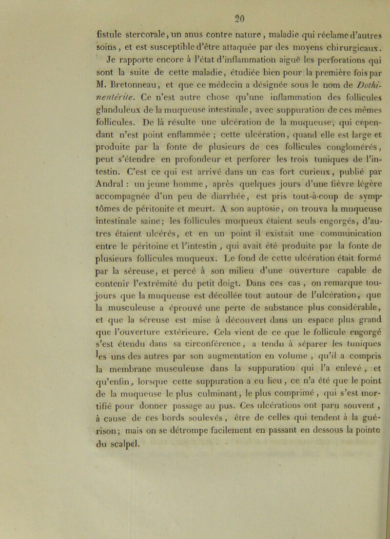 fistule stercorale, un anus contre nature, maladie qui réclame d’autres soins, et est susceptible d’être attaquée par des moyens chirurgicaux. Je rapporte encore à l’état d’inflammation aiguë les perforations qui sont la suite de celte maladie, étudiée bien pour la première fois par M. Bretonneau, et que ce médecin a désignée sous le nom de Dolhi- nenlérite. Ce n’est autre chose qu’une inflammation des follicules glanduleux de la muqueuse intestinale, avec suppuration de ces mêmes follicules. De là résulte une ulcération de la muqueuse, qui cepen- dant n’est point enflammée ; cette ulcération, quand elle est large et produite par la fonte de plusieurs de ces follicules conglomérés, peut s’étendre en profondeur et perforer les trois tuniques de l’in- testin. C’est ce qui est arrivé dans un cas fort curieux, publié par Andral : un jeune homme, après quelques jours d’une fièvre légère accompagnée d’un peu de diarrhée, est pris tout-à-coup de symp- tômes de péritonite et meurt. A son auptosie, on trouva la muqueuse intestinale saine; les follicules muqueux étaient seuls engorgés, d’au- tres étaient ulcérés, et en un point il existait une communication entre le péritoine et l’intestin, qui avait été produite par la fonte de plusieurs follicules muqueux. Le fond de cette ulcération était formé par la séreuse, et percé à son milieu d’une ouverture capable de contenir l’extrémité du petit doigt. Dans ces cas , on remarque tou- jours que la muqueuse est décollée tout autour de l’ulcération, que la musculeuse a éprouvé une perle de substance plus considérable, et que la séreuse est mise à découvert dans un espace plus grand que l’ouverture extérieure. Cela vient de ce que le follicule engorgé s’est étendu dans sa circonférence, a tendu à séparer les tuniques les uns des autres par son augmentation en volume , qu’il a compris la membrane musculeuse dans la suppuration qui l’a enlevé , et qu’enfin, lorsque cette suppuration a eu lieu, ce n’a été que le point de la muqueuse le plus culminant, le plus comprimé, qui s’est mor- tifié pour donner passage au pus. Ces ulcérations ont paru souvent , à cause de ces bords soulevés , être de celles qui tendent à la gué- rison ; mais on se détrompe facilement en passant en dessous la pointe du scalpel.