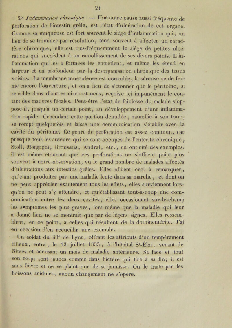 2° Inflammation chronique. — Une autre cause aussi fréquenté de perforation de l’intestin grêle, est l’état d’ulcération de cet organe. Comme sa muqueuse est fort souvent le siège d’inflammation qui, au lieu de se terminer par résolution, tend souvent à affecter un carac- tère chronique, elle est très-fréquemment le siège de petites ulcé- rations qui succèdent à un ramollissement de ses divers points. L’in- flammation qui les a formées les entretient, et même les étend en largeur et en profondeur par la désorganisation chronique des tissus voisins. La membrane musculeuse est corrodée, la séreuse seule fer- me encore l’ouverture, et on a lieu de s’étonner que le péritoine, si sensible dans d’autres circonstances, reçoive ici impunément le con- tact des matières fécales. Peut-être l’état de faiblesse du malade s’op- pose-il, jusqu’à un certain point, au développement d’une inflamma- tion rapide. Cependant cette portion dénudée , ramollie à son tour, se rompt quelquefois et laisse une communication s’établir avec la cavité du péritoine. Ce genre de perforation est assez commun, car presque tous les auteurs qui se sont occupés de l’entérite chronique, Stoll, Morgagni, Broussais, Andral, etc., en ont cité des exemples. Il est même étonnant que ces perforations ne s’offrent point plus souvent à notre observation, vu le grand nombre de malades affectés d’ulcérations aux intestins grêles. Elles offrent ceci à remarquer, qu’étant produites par une maladie lente dans sa marche , et dont on ne peut apprécier exactement tous les effets, elles surviennent lors- qu’on ne peut s’y attendre, et qu’établissant tout-à-coup une com- munication entre les deux cavités, elles occasionent sur-le-champ les symptômes les plus graves, lors même que la maladie qui leur a donné lieu ne se montrait que par de légers signes. Elles ressem- blent , en ce point, à celles qui résultent de la dothiuenlérite. J’ai eu occasion d’en recueillir une exemple. Un soldat du 30e de ligne, offrant les attributs d’un tempérament bilieux, entra, le 13 juillet 1833, à l’hôpital Sl-Éloi, venant de Mimes et accusant un mois de maladie antérieure. Sa face et tout son corps sont jaunes comme dans l’ictère qui tire à sa fin; il est sans fièvre et ne se plaint que de sa jaunisse. On le traite par les boissons acidulés, aucun changement ne s'opère.