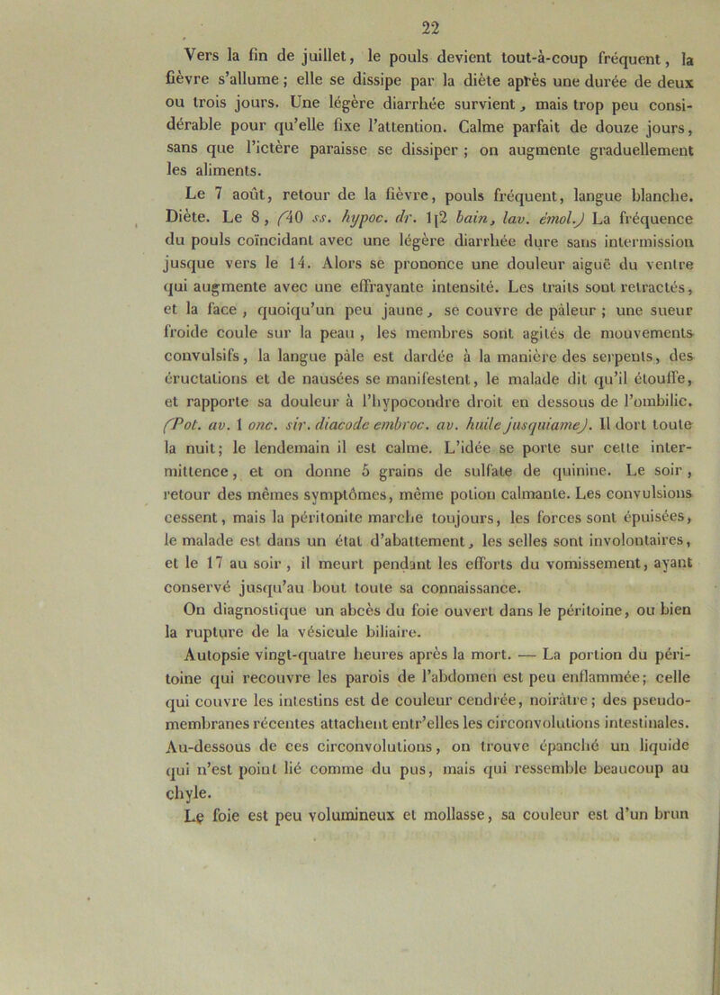 Vers la fin de juillet, le pouls devient tout-à-coup fréquent, la fièvre s’allume ; elle se dissipe par la diète après une durée de deux ou trois jours. Une légère diarrhée survient, mais trop peu consi- dérable pour qu’elle fixe l’attention. Calme parfait de douze jours, sans que l’ictère paraisse se dissiper ; on augmente graduellement les aliments. Le 7 août, retour de la fièvre, pouls fréquent, langue blanche. Diète. Le 8, ^40 ss. hypoc. dr. Ij2 bam, lav. émoi.J La fréquence du pouls coïncidant avec une légère diarrhée dure sans intermission jusque vers le 14. Alors se prononce une douleur aiguë du ventre qui augmente avec une effrayante intensité. Les traits sont rétractés, et la face , quoiqu’un peu jaune, se couvre de pâleur ; une sueur froide coule sur la peau , les membres sont agités de mouvements convulsifs, la langue pâle est dardée à la manière des serpents, des éructations et de nausées se manifestent, le malade dit qu’il étouffe, et rapporte sa douleur à l’hypoeondre droit en dessous de l’ombilic. fPot. av. 1 onc. sir.diacodeembroc. av. huile jusquiamej. 11 dort toute la nuit; le lendemain il est calme. L’idée se porte sur celte inter- mittence , et on donne 5 grains de sulfate de quinine. Le soir, retour des mêmes symptômes, même potion calmante. Les convulsions cessent, mais la péritonite marche toujours, les forces sont épuisées, le malade est dans un état d’abattement, les selles sont involontaires, et le 17 au soir , il meurt pendant les efforts du vomissement, ayant conservé jusqu’au bout toute sa connaissance. On diagnostique un abcès du foie ouvert dans le péritoine, ou bien la rupture de la vésicule biliaire. Autopsie vingt-quatre heures après la mort. — La portion du péri- toine qui recouvre les parois de l’abdomen est peu enflammée; celle qui couvre les intestins est de couleur cendrée, noirâtre; des pseudo- membranes récentes attachent entr’elles les circonvolutions intestinales. Au-dessous de ces circonvolutions, on trouve épanché un liquide qui n’est poiut lié comme du pus, mais qui ressemble beaucoup au chyle. Le foie est peu volumineux et mollasse, sa couleur est d’un brun