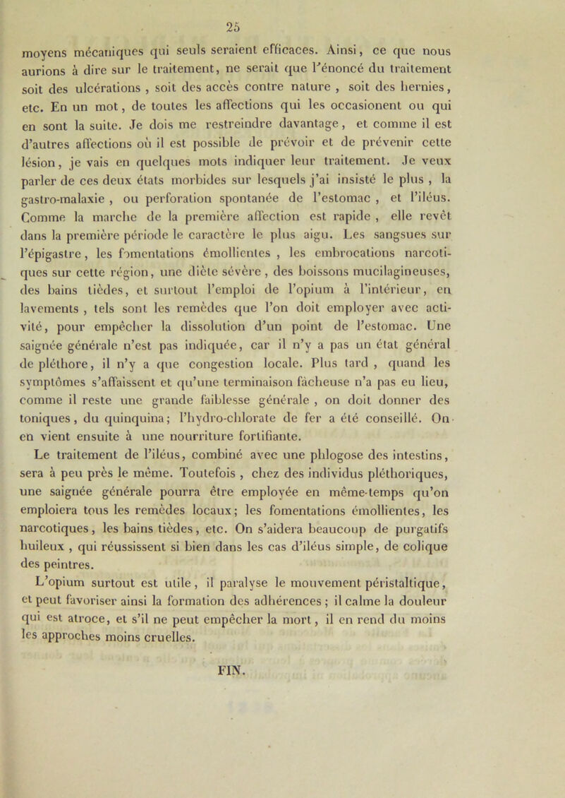moyens mécaniques qui seuls seraient efficaces. Ainsi, ce que nous aurions à dire sur le traitement, ne serait que l'énoncé du traitement soit des ulcérations , soit des accès contre nature , soit des hernies, etc. En un mot, de toutes les affections qui les occasionent ou qui en sont la suite. Je dois me restreindre davantage, et comme il est d’autres affections où il est possible de prévoir et de prévenir celte lésion, je vais en quelques mots indiquer leur traitement. Je veux parler de ces deux états morbides sur lesquels j’ai insisté le plus , la gastro-malaxie , ou perforation spontanée de l’estomac , et l’iléus. Comme la marche de la première affection est rapide , elle revêt, dans la première période le caractère le plus aigu. Les sangsues sur l’épigastre, les fomentations émollientes , les embrocations narcoti- ques sur cette région, une diète sévère , des boissons mucilagineuses, des bains tièdes, et surtout l’emploi de l’opium à l’intérieur, en lavements , tels sont les remèdes que l’on doit employer avec acti- vité, pour empêcher la dissolution d’un point de l’estomac. Une saignée générale n’est pas indiquée, car il n’y a pas un état général de pléthore, il n’y a que congestion locale. Plus tard , quand les symptômes s’affaissent et qu’une terminaison fâcheuse n’a pas eu lieu, comme il reste une grande faiblesse générale , on doit donner des toniques, du quinquina; l’hydro-chlorate de fer a été conseillé. On en vient ensuite à une nourriture fortifiante. Le traitement de l’iléus, combiné avec une phlogose des intestins, sera à peu pi’ès le même. Toutefois , chez des individus pléthoriques, une saignée générale pourra être employée en même-temps qu’on emploiera tous les remèdes locaux; les fomentations émollientes, les narcotiques, les bains tièdes, etc. On s’aidera beaucoup de purgatifs huileux , qui réussissent si bien dans les cas d’iléus simple, de colique des peintres. L’opium surtout est utile, il paralyse le mouvement péristaltique, et peut favoriser ainsi la formation des adhérences ; il calme la douleur qui est atroce, et s’il ne peut empêcher la mort, il en rend du moins les approches moins cruelles. FIN.