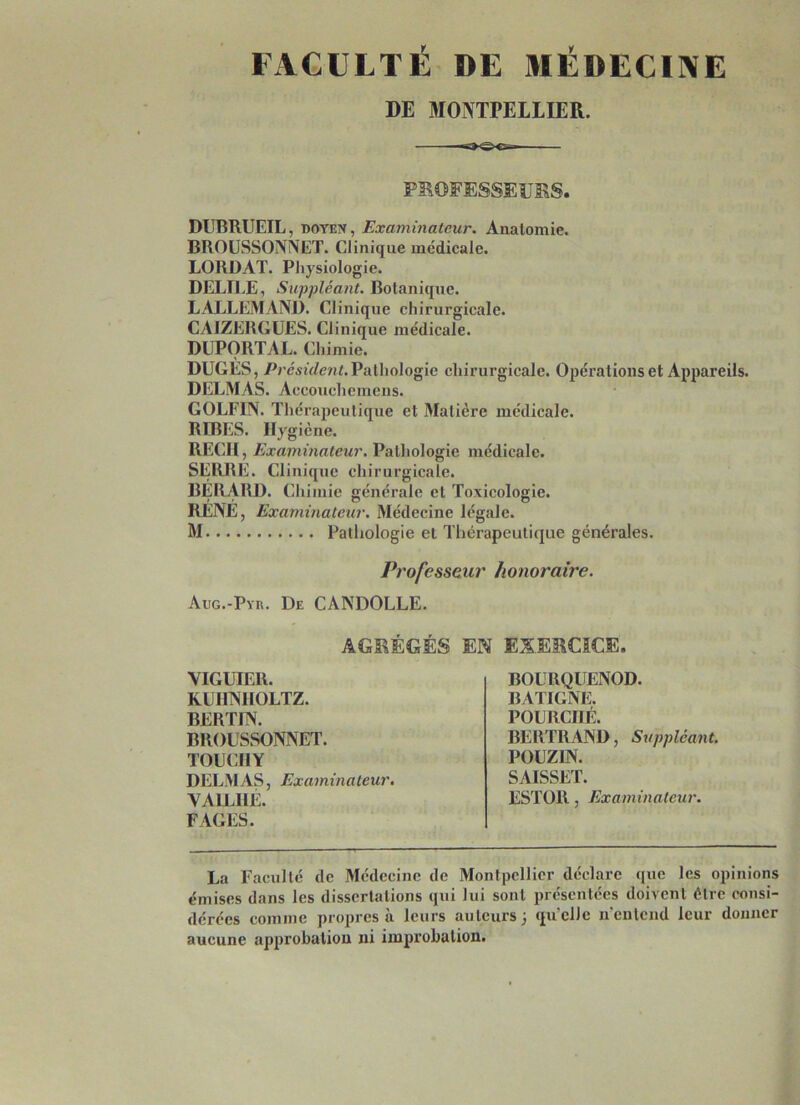 FACULTÉ DE MÉDECINE DE MONTPELLIER. PROFESSEURS. DUBRUEIL, doyen, Examinateur. Anatomie. BROUSSONNET. Clinique médicale. LORJDAT. Physiologie. DELIEE, Suppléant. Botanique. LALLEMAND. Clinique chirurgicale. CAIZERGUES. Clinique médicale. DUPORTAL. Chimie. DUGES, President.Pathologie chirurgicale. Opérations et Appareils. DELMAS. Accouchemens. GOLFIN. Thérapeutique et Matière médicale. RIBES. Hygiène. RECH, Examinateur. Pathologie médicale. SERRE. Clinique chirurgicale. BERARD. Chimie générale et Toxicologie. RENÉ, Examinateur. Médecine légale. M Pathologie et Thérapeutique générales. Professeur honoraire. Aug.-Pyr. De CANDOLLE. AGRÉGÉS EN EXERCICE. VIGUIER. KUHNHOLTZ. BERTIN. BROUSSONNET. TOUCIIY DELMAS, Examinateur. VA1LIIE. FAGES. BOURQUENOD. BATIGNE. POÜRCIIÉ. BERTRAND, Suppléant. POLZ1N. SAISSET. ESTOR, Examinateur. La Faculté de Médecine de Montpellier déclare que les opinions émises dans les dissertations qui lui sont présentées doivent être consi- dérées comme propres à leurs auteurs ) quelle n'entend leur donner aucune approbation ni improbation.